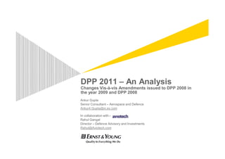 DPP 2011 – An Analysis
Changes Vis-à-vis Amendments issued to DPP 2008 in
the year 2009 and DPP 2008
Ankur Gupta
Senior Consultant – Aerospace and Defence
Ankur4.Gupta@in.ey.com

In collaboration with:-
Rahul Gangal
Director – Defence Advisory and Investments
Rahul@Aviotech.com
 