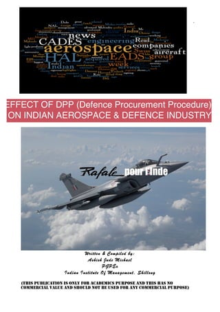 `




EFFECT OF DPP (Defence Procurement Procedure)
 ON INDIAN AEROSPACE & DEFENCE INDUSTRY




                             Written & Compiled by:
                              Ashish Jude Michael
                                     PGPEx
                    Indian Institute Of Management, Shillong

   (THIS PUBLICATION IS ONLY FOR ACADEMICS PURPOSE AND THIS HAS NO
   COMMERCIAL VALUE AND SHOULD NOT BE USED FOR ANY COMMERCIAL PURPOSE)
 