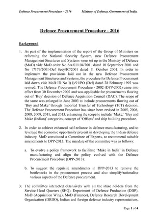 Defence Procurement Procedure – 2016 Ministry of Defence, Government of India.
Page 1 of 4
Defence Procurement Procedure - 2016
Background
1. As part of the implementation of the report of the Group of Ministers on
reforming the National Security System, new Defence Procurement
Management Structures and Systems were set up in the Ministry of Defence
(MoD) vide MoD order No SA/01/104/2001 dated 10 September 2001 and
No 17179/2001-Def Secy/IC/2001 dated 11 October 2001. In order to
implement the provisions laid out in the new Defence Procurement
Management Structures and Systems, the procedure for Defence Procurement
laid down vide MoD ID No 1(1)/91/PO (Def) dated 28 February 1992 was
revised. The Defence Procurement Procedure - 2002 (DPP-2002) came into
effect from 30 December 2002 and was applicable for procurements flowing
out of ‘Buy’ decision of Defence Acquisition Council (DAC). The scope of
the same was enlarged in June 2003 to include procurements flowing out of
‘Buy and Make’ through Imported Transfer of Technology (ToT) decision.
The Defence Procurement Procedure has since been revised in 2005, 2006,
2008, 2009, 2011, and 2013, enhancing the scope to include ‘Make,’‘Buy and
Make (Indian)’ categories, concept of ‘Offsets’ and ship building procedure.
2. In order to achieve enhanced self-reliance in defence manufacturing, and to
leverage the economic opportunity present in developing the Indian defence
industry, MoD constituted a Committee of Experts, to recommend suitable
amendments to DPP-2013. The mandate of the committee was as follows:
a. To evolve a policy framework to facilitate ‘Make in India’ in Defence
manufacturing and align the policy evolved with the Defence
Procurement Procedure (DPP-2013).
b. To suggest the requisite amendments in DPP-2013 to remove the
bottlenecks in the procurement process and also simplify/rationalise
various aspects of the Defence procurement.
3. The committee interacted extensively with all the stake holders from the
Service Head Quarters (SHQ), Department of Defence Production (DDP),
MoD (Acquisition Wing), MoD (Finance), Defence Research Development
Organization (DRDO), Indian and foreign defence industry representatives,
 