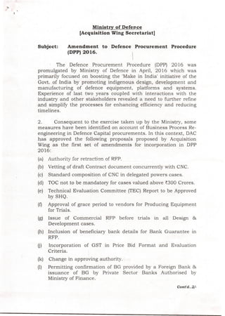 Ministry of Defence
[Acquisition Wing Secretariat]
Subject: Amendment to Defence Procurement Procedure
(DPP) 2016.
The Defence Procurement Procedure (DPP) 2016 was
promulgated by Ministry of Defence in April, 2016 which was
primarily focused on boosting the 'Make in India' initiative of the
Govt. of India by promoting indigenous design, development and
manufacturing of defence equipment, platforms and systems.
Experience of last two years coupled with interactions with the
industry and other stakeholders revealed a need to further refine
and simplify the processes for enhancing efficiency and reducing
timelines.
2. Consequent to the exercise taken up by the Ministry, some
measures have been identified on account of Business Process Re-
engineering in Defence Capital procurements. In this context, DAC
has approved the following proposals proposed by Acquisition
Wing as the first set of amendments for incorporation in DPP
2016:
(a) Authority for retraction of RFP.
(b) Vetting of draft Contract document concurrently with CNC.
(c) Standard composition of CNC in delegated powers cases.
(d) TOC not to be mandatory for cases valued above ~300 Crores.
(e) Technical Evaluation Committee (TEC) Report to be Approved
by SHQ.
(f) Approval of grace period to vendors for Producing Equipment
for Trials.
(g) Issue of Commercial RFP before trials in all Design &
Development cases.
(h) Inclusion of beneficiary bank details for Bank Guarantee m
RFP.
m Incorporation of GST in Price Bid Format and Evaluation
Criteria.
(k) Change in approving authority.
(1) Permitting confirmation of BG provided by a Foreign Bank &
issuance of BG by Private Sector Banks Authorised by
Ministry of Finance.
Cont'd ..2/-
 