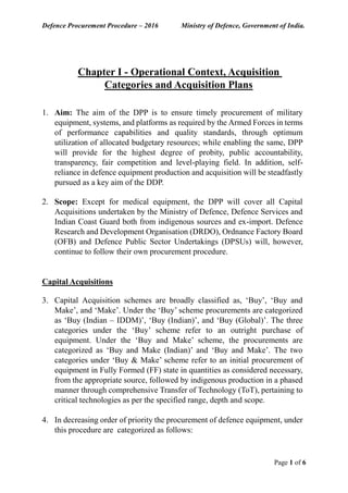 Defence Procurement Procedure – 2016 Ministry of Defence, Government of India.
Page 1 of 6
Chapter I - Operational Context, Acquisition
Categories and Acquisition Plans
1. Aim: The aim of the DPP is to ensure timely procurement of military
equipment, systems, and platforms as required by the Armed Forces in terms
of performance capabilities and quality standards, through optimum
utilization of allocated budgetary resources; while enabling the same, DPP
will provide for the highest degree of probity, public accountability,
transparency, fair competition and level-playing field. In addition, self-
reliance in defence equipment production and acquisition will be steadfastly
pursued as a key aim of the DDP.
2. Scope: Except for medical equipment, the DPP will cover all Capital
Acquisitions undertaken by the Ministry of Defence, Defence Services and
Indian Coast Guard both from indigenous sources and ex-import. Defence
Research and Development Organisation (DRDO), Ordnance Factory Board
(OFB) and Defence Public Sector Undertakings (DPSUs) will, however,
continue to follow their own procurement procedure.
Capital Acquisitions
3. Capital Acquisition schemes are broadly classified as, ‘Buy’, ‘Buy and
Make’, and ‘Make’. Under the ‘Buy’ scheme procurements are categorized
as ‘Buy (Indian – IDDM)’, ‘Buy (Indian)’, and ‘Buy (Global)’. The three
categories under the ‘Buy’ scheme refer to an outright purchase of
equipment. Under the ‘Buy and Make’ scheme, the procurements are
categorized as ‘Buy and Make (Indian)’ and ‘Buy and Make’. The two
categories under ‘Buy & Make’ scheme refer to an initial procurement of
equipment in Fully Formed (FF) state in quantities as considered necessary,
from the appropriate source, followed by indigenous production in a phased
manner through comprehensive Transfer of Technology (ToT), pertaining to
critical technologies as per the specified range, depth and scope.
4. In decreasing order of priority the procurement of defence equipment, under
this procedure are categorized as follows:
 