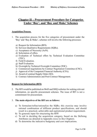Defence Procurement Procedure – 2016 Ministry of Defence, Government of India.
Page 1 of 34
Chapter II – Procurement Procedure for Categories
Under ‘Buy’, and ‘Buy and Make’ Schemes
Acquisition Process
1. The acquisition process for the five categories of procurement under the
‘Buy’ and ‘Buy & Make’, schemes will involve the following processes:
a) Request for Information (RFI).
b) Services Qualitative Requirements (SQRs).
c) Acceptance of Necessity (AoN).
d) Solicitation of offers.
e) Evaluation of Technical offers by Technical Evaluation Committee
(TEC).
f) Field Evaluation.
g) Staff Evaluation.
h) Oversight by Technical Oversight Committee (TOC).
i) Commercial negotiations by Contract Negotiation Committee (CNC).
j) Approval of the Competent Financial Authority (CFA).
k) Award of contract/Supply Order (SO).
l) Contract Administration and Post-Contract Management.
Request for Information (RFI)
2. The RFI would be published on MoD and SHQ websites for seeking relevant
information, on specific procurement schemes. The issue of RFI is not a
commitment for procurement.
3. The main objectives of the RFI are as follows:
a) To formulate/refine/rationalize the SQRs; this exercise may involve
rational combination of different product specifications, and should
result in a practical, achievable and aspirational product requirement.
b) To generate input for structuring the RFP.
c) To aid in deciding the acquisition category, based on the Defining
Attributes (as detailed in Appendix (xxx) to this Chapter).
d) To determine the indicative budgetary and cost implications.
 