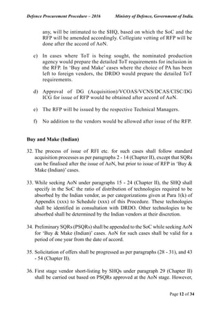 Defence Procurement Procedure – 2016 Ministry of Defence, Government of India.
Page 12 of 34
any, will be intimated to the SHQ, based on which the SoC and the
RFP will be amended accordingly. Collegiate vetting of RFP will be
done after the accord of AoN.
c) In cases where ToT is being sought, the nominated production
agency would prepare the detailed ToT requirements for inclusion in
the RFP. In ‘Buy and Make’ cases where the choice of PA has been
left to foreign vendors, the DRDO would prepare the detailed ToT
requirements.
d) Approval of DG (Acquisition)/VCOAS/VCNS/DCAS/CISC/DG
ICG for issue of RFP would be obtained after accord of AoN.
e) The RFP will be issued by the respective Technical Managers.
f) No addition to the vendors would be allowed after issue of the RFP.
Buy and Make (Indian)
32. The process of issue of RFI etc. for such cases shall follow standard
acquisition processes as per paragraphs 2 - 14 (Chapter II), except that SQRs
can be finalised after the issue of AoN, but prior to issue of RFP in ‘Buy &
Make (Indian)’ cases.
33. While seeking AoN under paragraphs 15 - 24 (Chapter II), the SHQ shall
specify in the SoC the ratio of distribution of technologies required to be
absorbed by the Indian vendor, as per categorizations given at Para 1(k) of
Appendix (xxx) to Schedule (xxx) of this Procedure. These technologies
shall be identified in consultation with DRDO. Other technologies to be
absorbed shall be determined by the Indian vendors at their discretion.
34. Preliminary SQRs (PSQRs) shall be appended to the SoC while seeking AoN
for ‘Buy & Make (Indian)’ cases. AoN for such cases shall be valid for a
period of one year from the date of accord.
35. Solicitation of offers shall be progressed as per paragraphs (28 - 31), and 43
- 54 (Chapter II).
36. First stage vendor short-listing by SHQs under paragraph 29 (Chapter II)
shall be carried out based on PSQRs approved at the AoN stage. However,
 