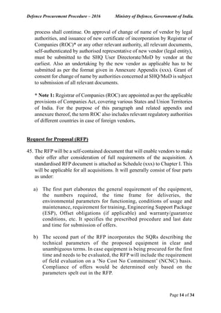 Defence Procurement Procedure – 2016 Ministry of Defence, Government of India.
Page 14 of 34
process shall continue. On approval of change of name of vendor by legal
authorities, and issuance of new certificate of incorporation by Registrar of
Companies (ROC)* or any other relevant authority, all relevant documents,
self-authenticated by authorised representative of new vendor (legal entity),
must be submitted to the SHQ User Directorate/MoD by vendor at the
earliest. Also an undertaking by the new vendor as applicable has to be
submitted as per the format given in Annexure Appendix (xxx). Grant of
consent for change of name by authorities concerned at SHQ/MoD is subject
to submission of all relevant documents.
* Note 1: Registrar of Companies (ROC) are appointed as per the applicable
provisions of Companies Act, covering various States and Union Territories
of India. For the purpose of this paragraph and related appendix and
annexure thereof, the term ROC also includes relevant regulatory authorities
of different countries in case of foreign vendors.
Request for Proposal (RFP)
45. The RFP will be a self-contained document that will enable vendors to make
their offer after consideration of full requirements of the acquisition. A
standardised RFP document is attached as Schedule (xxx) to Chapter I. This
will be applicable for all acquisitions. It will generally consist of four parts
as under:
a) The first part elaborates the general requirement of the equipment,
the numbers required, the time frame for deliveries, the
environmental parameters for functioning, conditions of usage and
maintenance, requirement for training, Engineering Support Package
(ESP), Offset obligations (if applicable) and warranty/guarantee
conditions, etc. It specifies the prescribed procedure and last date
and time for submission of offers.
b) The second part of the RFP incorporates the SQRs describing the
technical parameters of the proposed equipment in clear and
unambiguous terms. In case equipment is being procured for the first
time and needs to be evaluated, the RFP will include the requirement
of field evaluation on a ‘No Cost No Commitment’ (NCNC) basis.
Compliance of offers would be determined only based on the
parameters spelt out in the RFP.
 
