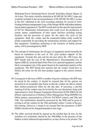 Defence Procurement Procedure – 2016 Ministry of Defence, Government of India.
Page 16 of 34
Workshops/Naval Dockyards/Naval Aircraft Yards/Base Repair Depots of
Air Force. This entity would be identified at SCAPCHC/SCAPCC stage and
would be included in the recommendations of SCAPCHC/SCAPCC as also
in the SoC submitted to the AoN according authority for accord of AoN.
Existing technical arrangements if any, of the foreign OEMs with Indian industry,
maybetakencognizanceof.The RFPwould spell out the specificrequirements
of ToT for Maintenance Infrastructure that could cover the production of
certain spares, establishment of base repair facilities including testing
facilities and the provision of spares for the entire life cycle of the
equipment. Both the vendor and the nominated Indian entity would be
jointly responsible for providing the maintenance facilities and support for
that equipment. Guidelines pertaining to the selection of Indian private
entity, will be promulgated by DDP.
48. The concept of maintenance for all types of equipment should normally be
based on estimation of the cost of ‘life cycle product support’ of the
equipment. Towards this end, and for all cases above Rs. 100 Crores, the
RFP should seek the cost of the Manufacturer’s Recommended List of
Spares (MRLS), itemised Spare Parts Price List, optional equipment, and the
likely consumption rate of the spares based on the exploitation pattern of the
equipment. The RFP should also mention that the vendor would have to
finalise the terms for the life time product support in the current contract
only.
49. Consequent to the issue of RFP, a number of queries relating to the RFP may
be raised by the vendors. It should be ensured that all the queries are
answered in an acceptable time frame so that the vendors are able to submit
their techno-commercial offers by the due date. If necessary, a pre-bid
meeting of all the vendors may be invited by the user directorate along with
representatives from Weapons Equipment Directorate/ACNS (P&P)/ACAS
(Plans), representatives of Defence Offset Management Wing (DOMW) for
Offset matters, representatives of PA for ToT/MToT matters, and TMs and
FMs. The clarifications should be processed by the SHQ and be given in
writing to all the vendors by the TMs preferably within 3 weeks of the pre-
bid meeting. However, it needs to be ensured that the parameters of RFP
(SQRs) should not be changed/amended at this stage.
50. The offers received should be opened on the notified date & time, by the
members of a committee chaired by the TMs/SHQs, in the presence of the
bidders or their authorised representatives, as may choose to be present. The
 