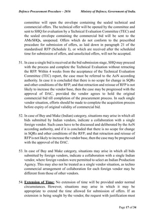 Defence Procurement Procedure – 2016 Ministry of Defence, Government of India.
Page 17 of 34
committee will open the envelope containing the sealed technical and
commercial offers. The technical offer will be opened by the committee and
sent to SHQ for evaluation by a Technical Evaluation Committee (TEC) and
the sealed envelope containing the commercial bid will be sent to the
AMs/SHQs, unopened. Offers which do not conform to the prescribed
procedure for submission of offers, as laid down in paragraph 21 of the
standardised RFP (Schedule I), or which are received after the scheduled
time for submission of offers, and unsolicited offers, will not be accepted.
51. In case a single bid is received at the bid submission stage, SHQ may proceed
with the process and complete the Technical Evaluation without retracting
the RFP. Within 4 weeks from the acceptance of the Technical Evaluation
Committee (TEC) report, the case must be referred to the AoN according
authority. In case it is concluded that there is no scope for change in SQRs
and other conditions of the RFP; and that retraction and reissue of RFP is not
likely to increase the vendor base, then the case may be progressed with the
approval of DAC, provided the vendor agrees to hold the original
commercial bid till completion of the procurement process. In such single
vendor situation, efforts should be made to complete the acquisition process
before expiry of original validity of commercial bid.
52. In case of Buy and Make (Indian) category, situations may arise in which all
bids submitted by Indian vendors, indicate a collaboration with a single
foreign vendor. Such cases have to be discussed and deliberated by the AoN
according authority, and if it is concluded that there is no scope for change
in SQRs and other conditions of the RFP; and that retraction and reissue of
RFP is not likely to increase the vendor base, then the case may be progressed
with the approval of the DAC.
53. In case of Buy and Make category, situations may arise in which all bids
submitted by foreign vendors, indicate a collaboration with a single Indian
vendor, where foreign vendors were permitted to select an Indian Production
Agency. This may also not be treated as a single vendor situation, as techno
commercial arrangement of collaboration for each foreign vendor may be
different from those of other vendors.
54. Extension of Time: No extension of time will be provided under normal
circumstances. However, situations may arise in which it may be
appropriate to extend the time allowed for submission of offers. If an
extension is being sought by the vendor, the request with justification must
 
