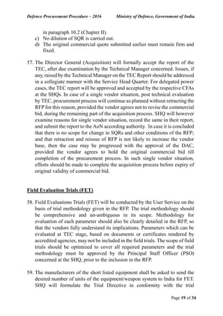 Defence Procurement Procedure – 2016 Ministry of Defence, Government of India.
Page 19 of 34
in paragraph 10.2 (Chapter II).
c) No dilution of SQR is carried out.
d) The original commercial quote submitted earlier must remain firm and
fixed.
57. The Director General (Acquisition) will formally accept the report of the
TEC, after due examination by the Technical Manager concerned. Issues, if
any, raised by the Technical Manager on the TEC Report should be addressed
in a collegiate manner with the Service Head Quarter. For delegated power
cases, the TEC report will be approved and accepted by the respective CFAs
at the SHQs. In case of a single vendor situation, post technical evaluation
by TEC, procurement process will continue as planned without retracting the
RFP for this reason, provided the vendor agrees not to revise the commercial
bid, during the remaining part of the acquisition process. SHQ will however
examine reasons for single vendor situation, record the same in their report,
and submit the report to the AoN according authority. In case it is concluded
that there is no scope for change in SQRs and other conditions of the RFP;
and that retraction and reissue of RFP is not likely to increase the vendor
base, then the case may be progressed with the approval of the DAC,
provided the vendor agrees to hold the original commercial bid till
completion of the procurement process. In such single vendor situation,
efforts should be made to complete the acquisition process before expiry of
original validity of commercial bid.
Field Evaluation Trials (FET)
58. Field Evaluations Trials (FET) will be conducted by the User Service on the
basis of trial methodology given in the RFP. The trial methodology should
be comprehensive and un-ambiguous in its scope. Methodology for
evaluation of each parameter should also be clearly detailed in the RFP, so
that the vendors fully understand its implications. Parameters which can be
evaluated at TEC stage, based on documents or certificates rendered by
accredited agencies, may not be included in the field trials. The scope of field
trials should be optimized to cover all required parameters and the trial
methodology must be approved by the Principal Staff Officer (PSO)
concerned at the SHQ, prior to the inclusion in the RFP.
59. The manufacturers of the short listed equipment shall be asked to send the
desired number of units of the equipment/weapon system to India for FET.
SHQ will formulate the Trial Directive in conformity with the trial
 
