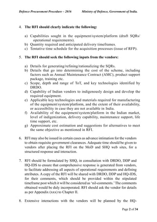 Defence Procurement Procedure – 2016 Ministry of Defence, Government of India.
Page 2 of 34
4. The RFI should clearly indicate the following:
a) Capabilities sought in the equipment/system/platform (draft SQRs/
operational requirements).
b) Quantity required and anticipated delivery timeframes.
c) Tentative time schedule for the acquisition processes (issue of RFP).
5. The RFI should seek the following inputs from the vendors:
a) Details for generating/refining/rationalizing the SQRs.
b) Details that go into determining the cost of the scheme, including
factors such as Annual Maintenance Contract (AMC), product support
package, training etc.
c) Scope, depth and range of ToT, and key technologies identified by
DRDO.
d) Capability of Indian vendors to indigenously design and develop the
required equipment.
e) Applicable key technologies and materials required for manufacturing
of the equipment/system/platform, and the extent of their availability,
or accessibility in case they are not available in India.
f) Availability of the equipment/system/platform in the Indian market,
level of indigenization, delivery capability, maintenance support, life
time support, etc.
g) Approximate cost estimation and suggestions for alternatives to meet
the same objective as mentioned in RFI.
6. RFI may also be issued in certain cases as advance intimation for the vendors
to obtain requisite government clearances. Adequate time should be given to
vendors after placing the RFI on the MoD and SHQ web sites, for a
structured response and interaction.
7. RFI should be formulated by SHQ, in consultation with DRDO, DDP and
HQ-IDS to ensure that comprehensive response is generated from vendors,
to facilitate addressing all aspects of operational requirements and defining
attributes. A copy of the RFI will be shared with DRDO, DDP and HQ-IDS,
for their comments, which should be provided within the stipulated
timeframe post which it will be considered as ‘nil-comments.’The comments
obtained would be duly incorporated. RFI should ask the vendor for details
as per Appendix (xxx) to Chapter II.
8. Extensive interactions with the vendors will be planned by the HQ-
 