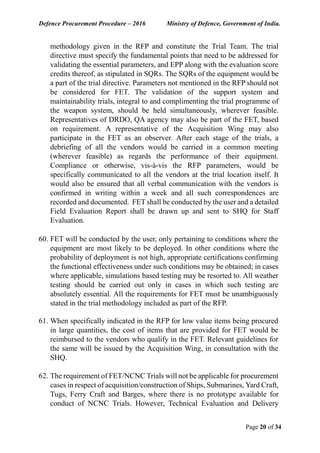 Defence Procurement Procedure – 2016 Ministry of Defence, Government of India.
Page 20 of 34
methodology given in the RFP and constitute the Trial Team. The trial
directive must specify the fundamental points that need to be addressed for
validating the essential parameters, and EPP along with the evaluation score
credits thereof, as stipulated in SQRs. The SQRs of the equipment would be
a part of the trial directive. Parameters not mentioned in the RFP should not
be considered for FET. The validation of the support system and
maintainability trials, integral to and complimenting the trial programme of
the weapon system, should be held simultaneously, wherever feasible.
Representatives of DRDO, QA agency may also be part of the FET, based
on requirement. A representative of the Acquisition Wing may also
participate in the FET as an observer. After each stage of the trials, a
debriefing of all the vendors would be carried in a common meeting
(wherever feasible) as regards the performance of their equipment.
Compliance or otherwise, vis-à-vis the RFP parameters, would be
specifically communicated to all the vendors at the trial location itself. It
would also be ensured that all verbal communication with the vendors is
confirmed in writing within a week and all such correspondences are
recorded and documented. FET shall be conducted by the user and a detailed
Field Evaluation Report shall be drawn up and sent to SHQ for Staff
Evaluation.
60. FET will be conducted by the user, only pertaining to conditions where the
equipment are most likely to be deployed. In other conditions where the
probability of deployment is not high, appropriate certifications confirming
the functional effectiveness under such conditions may be obtained; in cases
where applicable, simulations based testing may be resorted to. All weather
testing should be carried out only in cases in which such testing are
absolutely essential. All the requirements for FET must be unambiguously
stated in the trial methodology included as part of the RFP.
61. When specifically indicated in the RFP for low value items being procured
in large quantities, the cost of items that are provided for FET would be
reimbursed to the vendors who qualify in the FET. Relevant guidelines for
the same will be issued by the Acquisition Wing, in consultation with the
SHQ.
62. The requirement of FET/NCNC Trials will not be applicable for procurement
cases in respect of acquisition/construction of Ships, Submarines, Yard Craft,
Tugs, Ferry Craft and Barges, where there is no prototype available for
conduct of NCNC Trials. However, Technical Evaluation and Delivery
 