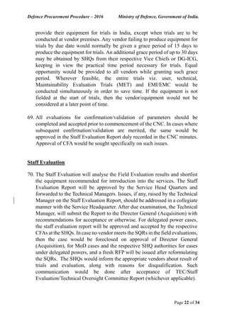 Defence Procurement Procedure – 2016 Ministry of Defence, Government of India.
Page 22 of 34
provide their equipment for trials in India, except when trials are to be
conducted at vendor premises. Any vendor failing to produce equipment for
trials by due date would normally be given a grace period of 15 days to
produce the equipment for trials. An additional grace period of up to 30 days
may be obtained by SHQs from their respective Vice Chiefs or DG-ICG,
keeping in view the practical time period necessary for trials. Equal
opportunity would be provided to all vendors while granting such grace
period. Wherever feasible, the entire trials viz. user, technical,
Maintainability Evaluation Trials (MET) and EMI/EMC would be
conducted simultaneously in order to save time. If the equipment is not
fielded at the start of trials, then the vendor/equipment would not be
considered at a later point of time.
69. All evaluations for confirmation/validation of parameters should be
completed and accepted prior to commencement of the CNC. In cases where
subsequent confirmation/validation are merited, the same would be
approved in the Staff Evaluation Report duly recorded in the CNC minutes.
Approval of CFA would be sought specifically on such issues.
Staff Evaluation
70. The Staff Evaluation will analyse the Field Evaluation results and shortlist
the equipment recommended for introduction into the services. The Staff
Evaluation Report will be approved by the Service Head Quarters and
forwarded to the Technical Managers. Issues, if any, raised by the Technical
Manager on the Staff Evaluation Report, should be addressed in a collegiate
manner with the Service Headquarter. After due examination, the Technical
Manager, will submit the Report to the Director General (Acquisition) with
recommendations for acceptance or otherwise. For delegated power cases,
the staff evaluation report will be approved and accepted by the respective
CFAs at the SHQs. In case no vendor meets the SQRs in the field evaluations,
then the case would be foreclosed on approval of Director General
(Acquisition), for MoD cases and the respective SHQ authorities for cases
under delegated powers, and a fresh RFP will be issued after reformulating
the SQRs. The SHQs would inform the appropriate vendors about result of
trials and evaluation, along with reasons for disqualification. Such
communication would be done after acceptance of TEC/Staff
Evaluation/Technical Oversight Committee Report (whichever applicable).
 