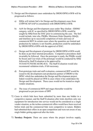 Defence Procurement Procedure – 2016 Ministry of Defence, Government of India.
Page 23 of 34
71. Design and Development cases undertaken by DRDO/DPSUs/OFB will be
progressed as follows:
a) SHQs will initiate SoCs for Design and Development cases from
LTIPP/SCAP/AAP in consultation with DRDO/DPSUs/OFB.
b) AoN for Design and Development cases under 'Buy (Indian - IDDM)'
category, with IC as specified by DRDO/DPSUs/OFB, would be
sought by SHQ from the DAC prior to commencing the case. The SoC
would include, inter alia, PSQRs; Minimum Order Quantity (MoQ);
and timelines up to successful completion of trials and issue of
commercial RFP. In certain cases where the quantities are limited and
production by industry is not feasible, production could be undertaken
by DRDO/DPSUs/OFB with the approval of DAC.
c) Design and Development of prototype by DRDO/DPSUs/OFB would
be done as per their internal procedures. Competitive procedures shall
invariably be followed. Once the prototype is ready, the PSQRs would
be frozen and User trials of the prototype would be conducted by SHQ
followed by Staff Evaluation to be approved by
VCOAS/VCNS/DCAS/DG-ICG. The Staff Evaluation would also
recommend validation trials, if felt necessary.
d) Post-prototype trials and staff evaluation, commercial RFP would be
issued to the development-cum-production partner of DRDO or the
DPSU which has undertaken the Design and Development project.
Indent would be placed on OFB in cases where it has undertaken the
Design and Development. These cases would not be treated as single
vendor situations.
e) The issue of commercial RFP and stages thereafter would be
progressed as per provisions of DPP.
72. Cases in which bids have been submitted by more than one bidder in a
competitive manner, and the Staff Evaluation after trials shortlists only one
equipment for introduction into service would not be considered as a single
vendor situation, as the techno-commercial offers would have been received
before trials and the commercial bids were competitive in nature. Bidders
had submitted their offers in an open competition and were not aware of any
single bidder getting approved after the trials.
73. Turnkey Projects: There are cases where the project involves supply,
 