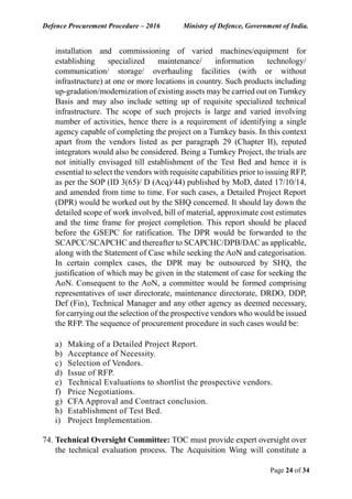 Defence Procurement Procedure – 2016 Ministry of Defence, Government of India.
Page 24 of 34
installation and commissioning of varied machines/equipment for
establishing specialized maintenance/ information technology/
communication/ storage/ overhauling facilities (with or without
infrastructure) at one or more locations in country. Such products including
up-gradation/modernization of existing assets may be carried out on Turnkey
Basis and may also include setting up of requisite specialized technical
infrastructure. The scope of such projects is large and varied involving
number of activities, hence there is a requirement of identifying a single
agency capable of completing the project on a Turnkey basis. In this context
apart from the vendors listed as per paragraph 29 (Chapter II), reputed
integrators would also be considered. Being a Turnkey Project, the trials are
not initially envisaged till establishment of the Test Bed and hence it is
essential to select the vendors with requisite capabilities prior to issuing RFP,
as per the SOP (ID 3(65)/ D (Acq)/44) published by MoD, dated 17/10/14,
and amended from time to time. For such cases, a Detailed Project Report
(DPR) would be worked out by the SHQ concerned. It should lay down the
detailed scope of work involved, bill of material, approximate cost estimates
and the time frame for project completion. This report should be placed
before the GSEPC for ratification. The DPR would be forwarded to the
SCAPCC/SCAPCHC and thereafter to SCAPCHC/DPB/DAC as applicable,
along with the Statement of Case while seeking the AoN and categorisation.
In certain complex cases, the DPR may be outsourced by SHQ, the
justification of which may be given in the statement of case for seeking the
AoN. Consequent to the AoN, a committee would be formed comprising
representatives of user directorate, maintenance directorate, DRDO, DDP,
Def (Fin), Technical Manager and any other agency as deemed necessary,
for carrying out the selection of the prospective vendors who would be issued
the RFP. The sequence of procurement procedure in such cases would be:
a) Making of a Detailed Project Report.
b) Acceptance of Necessity.
c) Selection of Vendors.
d) Issue of RFP.
e) Technical Evaluations to shortlist the prospective vendors.
f) Price Negotiations.
g) CFA Approval and Contract conclusion.
h) Establishment of Test Bed.
i) Project Implementation.
74. Technical Oversight Committee: TOC must provide expert oversight over
the technical evaluation process. The Acquisition Wing will constitute a
 