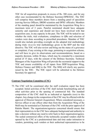 Defence Procurement Procedure – 2016 Ministry of Defence, Government of India.
Page 25 of 34
TOC for all acquisition proposals in excess of Rs. 300 crore, and for any
other case recommended by the Defence Secretary/DPB/DAC. The TOC
will comprise three members drawn from a standing panel of specialists
(serving Service Officers, DRDO scientists and DPSU officials). Members
of the standing panel should be maintained by the Acquisition Wing for a
maximum term of 2 years. Panelist nominated should have adequate
seniority and experience and should not have been involved with that
acquisition case, in any capacity in the past. The TOC will be tasked to see
whether the trials, trial evaluations, compliance to QRs and selection of
vendors were done according to prescribed procedures. Mandate of TOC
would also include providing oversight on the adopted trial methodology
during trials vis-a-vis trial methodology given in the RFP and the trial
directive. The TOC will also review and bring out the status of a grievance
or complaint, if any existing at this stage, pertaining to acquisition scheme,
and will have to give its observations and recommendations, based on a
majority decision, within 30 days, which may be extended by a maximum
period of 15 days, with the consent of the Defence Secretary. Technical
Managers of the Acquisition Wing will provide the secretarial support to the
TOC and ensure availability of all inputs from DDP/Acquisition Wing,
Defence Finance and SHQ to the TOC. The SHQ will clarify any queries
raised by the TOC. The TOC report will be submitted to the Defence
Secretary for approval.
Contract Negotiation Committee (CNC)
75. The CNC will be constituted after the staff evaluation report has been
accepted. Initial activities of the CNC shall include benchmarking and all
other activities prior to the opening of commercial bid. The standard
composition of the CNC shall be as indicated at Appendix (xxx) to this
chapter. Any change in the composition of the CNC may be effected with the
approval of Director General (Acquisition). Where considered necessary, a
Service officer or any officer other than from the Acquisition Wing of the
MoD may be nominated as Chairman of the CNC with the prior approval of
Raksha Mantri. The organisations/agencies concerned should ensure that
their representatives in the CNC have adequate background and authority to
take a decision without any need to refer back to their organisation/agency.
The sealed commercial offers of the technically accepted vendors shall be
opened by the CNC at a predetermined date and time under intimation to
vendors, permitting such vendors or their authorised representatives to be
 