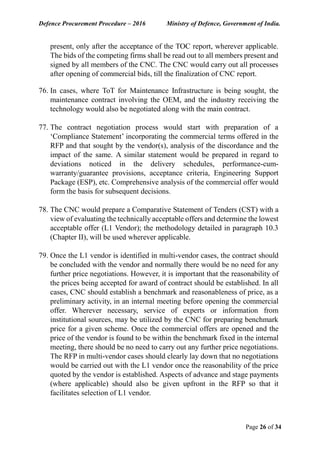 Defence Procurement Procedure – 2016 Ministry of Defence, Government of India.
Page 26 of 34
present, only after the acceptance of the TOC report, wherever applicable.
The bids of the competing firms shall be read out to all members present and
signed by all members of the CNC. The CNC would carry out all processes
after opening of commercial bids, till the finalization of CNC report.
76. In cases, where ToT for Maintenance Infrastructure is being sought, the
maintenance contract involving the OEM, and the industry receiving the
technology would also be negotiated along with the main contract.
77. The contract negotiation process would start with preparation of a
‘Compliance Statement’ incorporating the commercial terms offered in the
RFP and that sought by the vendor(s), analysis of the discordance and the
impact of the same. A similar statement would be prepared in regard to
deviations noticed in the delivery schedules, performance-cum-
warranty/guarantee provisions, acceptance criteria, Engineering Support
Package (ESP), etc. Comprehensive analysis of the commercial offer would
form the basis for subsequent decisions.
78. The CNC would prepare a Comparative Statement of Tenders (CST) with a
view of evaluating the technically acceptable offers and determine the lowest
acceptable offer (L1 Vendor); the methodology detailed in paragraph 10.3
(Chapter II), will be used wherever applicable.
79. Once the L1 vendor is identified in multi-vendor cases, the contract should
be concluded with the vendor and normally there would be no need for any
further price negotiations. However, it is important that the reasonability of
the prices being accepted for award of contract should be established. In all
cases, CNC should establish a benchmark and reasonableness of price, as a
preliminary activity, in an internal meeting before opening the commercial
offer. Wherever necessary, service of experts or information from
institutional sources, may be utilized by the CNC for preparing benchmark
price for a given scheme. Once the commercial offers are opened and the
price of the vendor is found to be within the benchmark fixed in the internal
meeting, there should be no need to carry out any further price negotiations.
The RFP in multi-vendor cases should clearly lay down that no negotiations
would be carried out with the L1 vendor once the reasonability of the price
quoted by the vendor is established. Aspects of advance and stage payments
(where applicable) should also be given upfront in the RFP so that it
facilitates selection of L1 vendor.
 