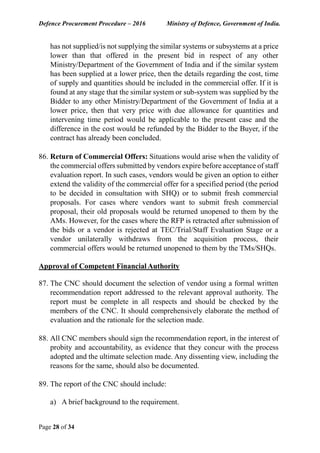 Defence Procurement Procedure – 2016 Ministry of Defence, Government of India.
Page 28 of 34
has not supplied/is not supplying the similar systems or subsystems at a price
lower than that offered in the present bid in respect of any other
Ministry/Department of the Government of India and if the similar system
has been supplied at a lower price, then the details regarding the cost, time
of supply and quantities should be included in the commercial offer. If it is
found at any stage that the similar system or sub-system was supplied by the
Bidder to any other Ministry/Department of the Government of India at a
lower price, then that very price with due allowance for quantities and
intervening time period would be applicable to the present case and the
difference in the cost would be refunded by the Bidder to the Buyer, if the
contract has already been concluded.
86. Return of Commercial Offers: Situations would arise when the validity of
the commercial offers submitted by vendors expire before acceptance of staff
evaluation report. In such cases, vendors would be given an option to either
extend the validity of the commercial offer for a specified period (the period
to be decided in consultation with SHQ) or to submit fresh commercial
proposals. For cases where vendors want to submit fresh commercial
proposal, their old proposals would be returned unopened to them by the
AMs. However, for the cases where the RFP is retracted after submission of
the bids or a vendor is rejected at TEC/Trial/Staff Evaluation Stage or a
vendor unilaterally withdraws from the acquisition process, their
commercial offers would be returned unopened to them by the TMs/SHQs.
Approval of Competent Financial Authority
87. The CNC should document the selection of vendor using a formal written
recommendation report addressed to the relevant approval authority. The
report must be complete in all respects and should be checked by the
members of the CNC. It should comprehensively elaborate the method of
evaluation and the rationale for the selection made.
88. All CNC members should sign the recommendation report, in the interest of
probity and accountability, as evidence that they concur with the process
adopted and the ultimate selection made. Any dissenting view, including the
reasons for the same, should also be documented.
89. The report of the CNC should include:
a) A brief background to the requirement.
 