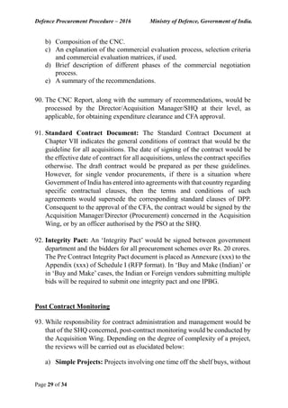 Defence Procurement Procedure – 2016 Ministry of Defence, Government of India.
Page 29 of 34
b) Composition of the CNC.
c) An explanation of the commercial evaluation process, selection criteria
and commercial evaluation matrices, if used.
d) Brief description of different phases of the commercial negotiation
process.
e) A summary of the recommendations.
90. The CNC Report, along with the summary of recommendations, would be
processed by the Director/Acquisition Manager/SHQ at their level, as
applicable, for obtaining expenditure clearance and CFA approval.
91. Standard Contract Document: The Standard Contract Document at
Chapter VII indicates the general conditions of contract that would be the
guideline for all acquisitions. The date of signing of the contract would be
the effective date of contract for all acquisitions, unless the contract specifies
otherwise. The draft contract would be prepared as per these guidelines.
However, for single vendor procurements, if there is a situation where
Government of India has entered into agreements with that country regarding
specific contractual clauses, then the terms and conditions of such
agreements would supersede the corresponding standard clauses of DPP.
Consequent to the approval of the CFA, the contract would be signed by the
Acquisition Manager/Director (Procurement) concerned in the Acquisition
Wing, or by an officer authorised by the PSO at the SHQ.
92. Integrity Pact: An ‘Integrity Pact’ would be signed between government
department and the bidders for all procurement schemes over Rs. 20 crores.
The Pre Contract Integrity Pact document is placed as Annexure (xxx) to the
Appendix (xxx) of Schedule I (RFP format). In ‘Buy and Make (Indian)’ or
in ‘Buy and Make’ cases, the Indian or Foreign vendors submitting multiple
bids will be required to submit one integrity pact and one IPBG.
Post Contract Monitoring
93. While responsibility for contract administration and management would be
that of the SHQ concerned, post-contract monitoring would be conducted by
the Acquisition Wing. Depending on the degree of complexity of a project,
the reviews will be carried out as elucidated below:
a) Simple Projects: Projects involving one time off the shelf buys, without
 