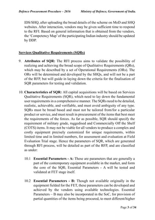 Defence Procurement Procedure – 2016 Ministry of Defence, Government of India.
Page 3 of 34
IDS/SHQ, after uploading the broad details of the scheme on MoD and SHQ
websites. After interaction, vendors may be given sufficient time to respond
to the RFI. Based on general information that is obtained from the vendors,
the ‘Competency Map’of the participating Indian industry should be updated
by DDP.
Services Qualitative Requirements (SQRs)
9. Attributes of SQR: The RFI process aims to validate the possibility of
realizing and achieving the broad scope of Qualitative Requirements (QRs),
which may be described by a set of Operational Requirements (ORs). The
ORs will be determined and developed by the SHQs, and will not be a part
of the RFP, but will guide in laying down the criteria for the finalisation of
SQR parameters for testing and validation.
10. Characteristics of SQR: All capital acquisitions will be based on Services
Qualitative Requirements (SQR), which need to lay down the fundamental
user requirements in a comprehensive manner. The SQRs need to be detailed,
realistic, achievable, and verifiable, and must avoid ambiguity of any type.
SQRs must be broad based and must not be tailored from/for a particular
product or service, and must result in procurement of the items that best meet
the requirements of the forces. As far as possible, SQR should specify the
requirement of military grade, ruggedised and Commercially Off the Shelf
(COTS) items. It may not be viable for all vendors to produce a complex and
costly equipment precisely customized for unique requirements, within
limited time and in limited numbers, for assessment and evaluation at Field
Evaluation Trial stage. Hence the parameters of SQR, which are generated
through RFI process, will be detailed as part of the RFP, and are classified
as under:
10.1 Essential Parameters - A: These are parameters that are generally a
part of the contemporary equipment available in the market, and form
the core of the SQR; Essential Parameters - A will be tested and
validated at FET stage itself.
10.2 Essential Parameters - B: Though not available originally in the
equipment fielded for the FET, these parameters can be developed and
achieved by the vendors using available technologies. Essential
Parameters – B may also be incorporated in the SoC, for provision of
partial quantities of the items being procured, to meet different/higher
 