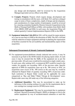 Defence Procurement Procedure – 2016 Ministry of Defence, Government of India.
Page 30 of 34
any design and development, shall be reviewed by the Acquisition
Manager/equivalent service officer in the SHQ.
b) Complex Projects: Projects which require design, development and
testing in consultation with the users, with likely ToT, and have enlarged
scope in terms of basic complexities, depth of design and development,
and consideration of a large number of participants, would be reviewed
by a steering committee headed by Director General (Acquisition) in the
MoD or Principal Staff Officer at SHQ, with members from MoD, MoD
(Fin), DRDO, DDP and SHQ. In such cases, the Acquisition Wing will
submit quarterly Contract Implementation Reports (CIR) to the DPB.
94. Equipment Induction Cells (EICs): EICs will be raised for major projects
on a case-to-case basis in SHQ at the discretion of SHQ. The EICs will deal
with the induction of major equipment and help in planning the requirement
of facilities essential for the serviceability and maintainability aspect of that
acquisition.
Subsequent Procurement of Already Contracted Equipment
95. For equipment/systems/platforms already inducted into service, it may be
necessary to go back to the OEM/vendors for placing repeat orders. In such
cases it may be ensured that the SQRs of the equipment are as per the
previous order. All such cases would not be construed as single vendor cases.
In such cases, after seeking AoN, a commercial RFP would be issued to the
vendor, for quantity not exceeding 100% of the previous order. Specific
approval of DPB (in acquisition cases up to Rs. 300 crores) or DAC (in
acquisition cases excess of Rs. 300 crores) as the case may be, would be
obtained for Repeat Order of quantity exceeding 100% of previous order.
Such restriction in Repeat Order would not be applicable for cases
categorized as ‘Buy and Make’/‘Make’/‘Design & Development’ cases.
Repeat order cases may fall under any of the following categories:
a) Additional Quantities: This may be necessitated to make up for
deficiency in the existing scaling or to cater for the requirements due to
new raisings/war wastage reserves (WWR)/sector stores.
b) Replacement Equipment: This may be necessitated due to equipment
declared ‘Beyond Economical Repairs’ (BER) or damages or loss to the
earlier equipment by way of accidents/natural calamities or such like
 
