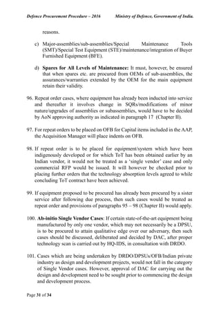 Defence Procurement Procedure – 2016 Ministry of Defence, Government of India.
Page 31 of 34
reasons.
c) Major-assemblies/sub-assemblies/Special Maintenance Tools
(SMT)/Special Test Equipment (STE)/maintenance/integration of Buyer
Furnished Equipment (BFE).
d) Spares for All Levels of Maintenance: It must, however, be ensured
that when spares etc. are procured from OEMs of sub-assemblies, the
assurances/warranties extended by the OEM for the main equipment
retain their validity.
96. Repeat order cases, where equipment has already been inducted into service
and thereafter it involves change in SQRs/modifications of minor
nature/upgrades of assemblies or subassemblies, would have to be decided
by AoN approving authority as indicated in paragraph 17 (Chapter II).
97. For repeat orders to be placed on OFB for Capital items included in the AAP,
the Acquisition Manager will place indents on OFB.
98. If repeat order is to be placed for equipment/system which have been
indigenously developed or for which ToT has been obtained earlier by an
Indian vendor, it would not be treated as a ‘single vendor’ case and only
commercial RFP would be issued. It will however be checked prior to
placing further orders that the technology absorption levels agreed to while
concluding ToT contract have been achieved.
99. If equipment proposed to be procured has already been procured by a sister
service after following due process, then such cases would be treated as
repeat order and provisions of paragraphs 95 – 98 (Chapter II) would apply.
100. Ab-initio Single Vendor Cases: If certain state-of-the-art equipment being
manufactured by only one vendor, which may not necessarily be a DPSU,
is to be procured to attain qualitative edge over our adversary, then such
cases should be discussed, deliberated and decided by DAC, after proper
technology scan is carried out by HQ-IDS, in consultation with DRDO.
101. Cases which are being undertaken by DRDO/DPSUs/OFB/Indian private
industry as design and development projects, would not fall in the category
of Single Vendor cases. However, approval of DAC for carrying out the
design and development need to be sought prior to commencing the design
and development process.
 