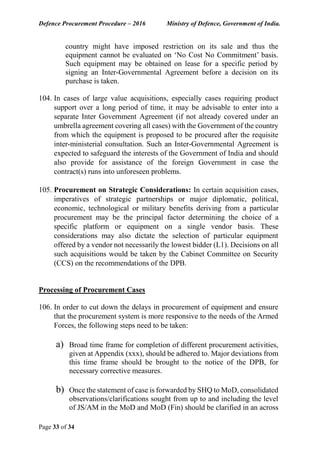 Defence Procurement Procedure – 2016 Ministry of Defence, Government of India.
Page 33 of 34
country might have imposed restriction on its sale and thus the
equipment cannot be evaluated on ‘No Cost No Commitment’ basis.
Such equipment may be obtained on lease for a specific period by
signing an Inter-Governmental Agreement before a decision on its
purchase is taken.
104. In cases of large value acquisitions, especially cases requiring product
support over a long period of time, it may be advisable to enter into a
separate Inter Government Agreement (if not already covered under an
umbrella agreement covering all cases) with the Government of the country
from which the equipment is proposed to be procured after the requisite
inter-ministerial consultation. Such an Inter-Governmental Agreement is
expected to safeguard the interests of the Government of India and should
also provide for assistance of the foreign Government in case the
contract(s) runs into unforeseen problems.
105. Procurement on Strategic Considerations: In certain acquisition cases,
imperatives of strategic partnerships or major diplomatic, political,
economic, technological or military benefits deriving from a particular
procurement may be the principal factor determining the choice of a
specific platform or equipment on a single vendor basis. These
considerations may also dictate the selection of particular equipment
offered by a vendor not necessarily the lowest bidder (L1). Decisions on all
such acquisitions would be taken by the Cabinet Committee on Security
(CCS) on the recommendations of the DPB.
Processing of Procurement Cases
106. In order to cut down the delays in procurement of equipment and ensure
that the procurement system is more responsive to the needs of the Armed
Forces, the following steps need to be taken:
a) Broad time frame for completion of different procurement activities,
given at Appendix (xxx), should be adhered to. Major deviations from
this time frame should be brought to the notice of the DPB, for
necessary corrective measures.
b) Once the statement of case is forwarded by SHQ to MoD, consolidated
observations/clarifications sought from up to and including the level
of JS/AM in the MoD and MoD (Fin) should be clarified in an across
 