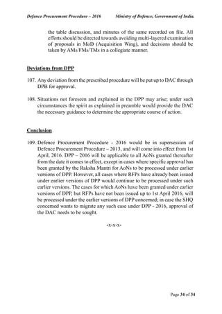 Defence Procurement Procedure – 2016 Ministry of Defence, Government of India.
Page 34 of 34
the table discussion, and minutes of the same recorded on file. All
efforts should be directed towards avoiding multi-layered examination
of proposals in MoD (Acquisition Wing), and decisions should be
taken by AMs/FMs/TMs in a collegiate manner.
Deviations from DPP
107. Any deviation from the prescribed procedure will be put up to DAC through
DPB for approval.
108. Situations not foreseen and explained in the DPP may arise; under such
circumstances the spirit as explained in preamble would provide the DAC
the necessary guidance to determine the appropriate course of action.
Conclusion
109. Defence Procurement Procedure - 2016 would be in supersession of
Defence Procurement Procedure – 2013, and will come into effect from 1st
April, 2016. DPP – 2016 will be applicable to all AoNs granted thereafter
from the date it comes to effect, except in cases where specific approval has
been granted by the Raksha Mantri for AoNs to be processed under earlier
versions of DPP. However, all cases where RFPs have already been issued
under earlier versions of DPP would continue to be processed under such
earlier versions. The cases for which AoNs have been granted under earlier
versions of DPP, but RFPs have not been issued up to 1st April 2016, will
be processed under the earlier versions of DPP concerned; in case the SHQ
concerned wants to migrate any such case under DPP - 2016, approval of
the DAC needs to be sought.
-x-x-x-
 