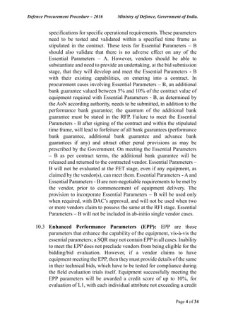 Defence Procurement Procedure – 2016 Ministry of Defence, Government of India.
Page 4 of 34
specifications for specific operational requirements. These parameters
need to be tested and validated within a specified time frame as
stipulated in the contract. These tests for Essential Parameters – B
should also validate that there is no adverse effect on any of the
Essential Parameters – A. However, vendors should be able to
substantiate and need to provide an undertaking, at the bid submission
stage, that they will develop and meet the Essential Parameters - B
with their existing capabilities, on entering into a contract. In
procurement cases involving Essential Parameters – B, an additional
bank guarantee valued between 5% and 10% of the contract value of
equipment required with Essential Parameters - B, as determined by
the AoN according authority, needs to be submitted, in addition to the
performance bank guarantee; the quantum of the additional bank
guarantee must be stated in the RFP. Failure to meet the Essential
Parameters - B after signing of the contract and within the stipulated
time frame, will lead to forfeiture of all bank guarantees (performance
bank guarantee, additional bank guarantee and advance bank
guarantees if any) and attract other penal provisions as may be
prescribed by the Government. On meeting the Essential Parameters
– B as per contract terms, the additional bank guarantee will be
released and returned to the contracted vendor. Essential Parameters –
B will not be evaluated at the FET stage, even if any equipment, as
claimed by the vendor(s), can meet them. Essential Parameters - Aand
Essential Parameters - B are non-negotiable requirements to be met by
the vendor, prior to commencement of equipment delivery. The
provision to incorporate Essential Parameters – B will be used only
when required, with DAC’s approval, and will not be used when two
or more vendors claim to possess the same at the RFI stage. Essential
Parameters – B will not be included in ab-initio single vendor cases.
10.3 Enhanced Performance Parameters (EPP): EPP are those
parameters that enhance the capability of the equipment, vis-à-vis the
essential parameters; a SQR may not contain EPP in all cases. Inability
to meet the EPP does not preclude vendors from being eligible for the
bidding/bid evaluation. However, if a vendor claims to have
equipment meeting the EPP, then they must provide details of the same
in their technical bids, which have to be tested for compliance during
the field evaluation trials itself. Equipment successfully meeting the
EPP parameters will be awarded a credit score of up to 10%, for
evaluation of L1, with each individual attribute not exceeding a credit
 