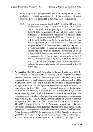 Defence Procurement Procedure – 2016 Ministry of Defence, Government of India.
Page 5 of 34
score of up to 3%, as approved by the AoN issuing authority. Bid
evaluation criteria/determination of L1 for categories of cases
involving EPP, is as elucidated in paragraph 10.3.1 (Chapter II).
10.3.1 In case a procurement involves EPP, then the EPP and their
credit scores need to be explicitly detailed in the RFP. In such
cases, if the equipment supplied by a vendor does not have
the EPP, then the commercial quote of the vendor, for the
purpose of L1 determination, remains as it is. In cases where
a vendor equipment meets the EPP, the commercial quote
will be multiplied by a credit factor less than 1 and greater
than or equal to 0.9, based on the additional technical score
assigned for the EPP, as detailed in the RFP. For example, if
a vendor quotes Rs. 10 crores for an equipment, and meets a
certain EPP for which an additional credit score of 2% is
being provided, then the commercial quote of this vendor will
be considered for L1 determination purpose only, as Rs. 9.8
crores (10 crores multiplied by 0.98), and not Rs. 10 crores;
however, for all purposes other than L1 determination, the
value of the commercial quote will be considered as Rs. 10
crores only.
11. Preparation: The SQRs would be drafted by the user directorate at SHQ. In
order to make broad based SQRs, information will be sought from defence
attaches, internet, defence journals/magazines/exhibitions, previously
contracted cases in such category, and any other relevant and credible
information source; these are in addition to obtaining the required inputs
through the issue of RFI. The inputs so obtained should result in the form of
a compliance table of SQRs, vis-a-vis technical parameters of equipment
available in world market, in as much detail as possible. Draft SQR would
be circulated by SHQ to all stakeholders concerned for obtaining their
views/comments including other possible user directorates, maintenance
directorate, HQ-IDS, DRDO, DDP, Director General of Quality Assurance
(DGQA)/Director General of Aeronautical Quality Assurance
(DGAQA)/Director General Naval Armament Inspectorate (DGNAI),
Directorate of Standardisation, Technical Managers and any other necessary
department. These agencies will also be represented on the Staff Equipment
Policy Committee (SEPC) for approving the SQRs. Records in respect of
Qualitative Requirements (QRs) will be maintained by the User Service(s).
In cases where there is commonality of equipment, the HQ-IDS will
 