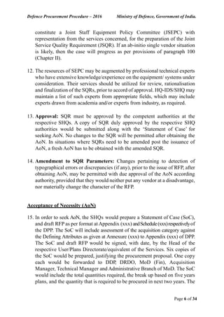 Defence Procurement Procedure – 2016 Ministry of Defence, Government of India.
Page 6 of 34
constitute a Joint Staff Equipment Policy Committee (JSEPC) with
representation from the services concerned, for the preparation of the Joint
Service Quality Requirement (JSQR). If an ab-initio single vendor situation
is likely, then the case will progress as per provisions of paragraph 100
(Chapter II).
12. The resources of SEPC may be augmented by professional technical experts
who have extensive knowledge/experience on the equipment/ systems under
consideration. Their services should be utilized for review, rationalisation
and finalization of the SQRs, prior to accord of approval. HQ-IDS/SHQ may
maintain a list of such experts from appropriate fields, which may include
experts drawn from academia and/or experts from industry, as required.
13. Approval: SQR must be approved by the competent authorities at the
respective SHQs. A copy of SQR duly approved by the respective SHQ
authorities would be submitted along with the ‘Statement of Case’ for
seeking AoN. No changes to the SQR will be permitted after obtaining the
AoN. In situations where SQRs need to be amended post the issuance of
AoN, a fresh AoN has to be obtained with the amended SQR.
14. Amendment to SQR Parameters: Changes pertaining to detection of
typographical errors or discrepancies (if any), prior to the issue of RFP, after
obtaining AoN, may be permitted with due approval of the AoN according
authority, provided that they would neither put any vendor at a disadvantage,
nor materially change the character of the RFP.
Acceptance of Necessity (AoN)
15. In order to seek AoN, the SHQs would prepare a Statement of Case (SoC),
and draft RFP as per format at Appendix (xxx) andSchedule(xxx)respectivelyof
the DPP. The SoC will include assessment of the acquisition category against
the Defining Attributes as given at Annexure (xxx) to Appendix (xxx) of DPP.
The SoC and draft RFP would be signed, with date, by the Head of the
respective User/Plans Directorate/equivalent of the Services. Six copies of
the SoC would be prepared, justifying the procurement proposal. One copy
each would be forwarded to DDP, DRDO, MoD (Fin), Acquisition
Manager, Technical Manager and Administrative Branch of MoD. The SoC
would include the total quantities required, the break up based on five years
plans, and the quantity that is required to be procured in next two years. The
 