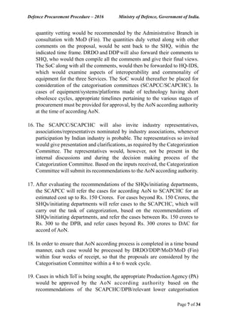 Defence Procurement Procedure – 2016 Ministry of Defence, Government of India.
Page 7 of 34
quantity vetting would be recommended by the Administrative Branch in
consultation with MoD (Fin). The quantities duly vetted along with other
comments on the proposal, would be sent back to the SHQ, within the
indicated time frame. DRDO and DDPwill also forward their comments to
SHQ, who would then compile all the comments and give their final views.
The SoC along with all the comments, would then be forwarded to HQ-IDS,
which would examine aspects of interoperability and commonality of
equipment for the three Services. The SoC would thereafter be placed for
consideration of the categorisation committees (SCAPCC/SCAPCHC). In
cases of equipment/systems/platforms made of technology having short
obsolesce cycles, appropriate timelines pertaining to the various stages of
procurement must be provided for approval, by the AoN according authority
at the time of according AoN.
16. The SCAPCC/SCAPCHC will also invite industry representatives,
associations/representatives nominated by industry associations, whenever
participation by Indian industry is probable. The representatives so invited
would give presentation and clarifications, as required by the Categorization
Committee. The representatives would, however, not be present in the
internal discussions and during the decision making process of the
Categorization Committee. Based on the inputs received, the Categorization
Committee will submit its recommendations to the AoN according authority.
17. After evaluating the recommendations of the SHQs/initiating departments,
the SCAPCC will refer the cases for according AoN to SCAPCHC for an
estimated cost up to Rs. 150 Crores. For cases beyond Rs. 150 Crores, the
SHQs/initiating departments will refer cases to the SCAPCHC, which will
carry out the task of categorization, based on the recommendations of
SHQs/initiating departments, and refer the cases between Rs. 150 crores to
Rs. 300 to the DPB, and refer cases beyond Rs. 300 crores to DAC for
accord of AoN.
18. In order to ensure that AoN according process is completed in a time bound
manner, each case would be processed by DRDO/DDP/MoD/MoD (Fin)
within four weeks of receipt, so that the proposals are considered by the
Categorisation Committee within a 4 to 6 week cycle.
19. Cases in which ToTis being sought, the appropriate ProductionAgency (PA)
would be approved by the AoN according authority based on the
recommendations of the SCAPCHC/DPB/relevant lower categorisation
 
