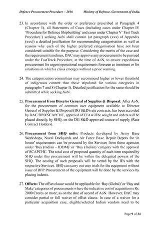 Defence Procurement Procedure – 2016 Ministry of Defence, Government of India.
Page 9 of 34
23. In accordance with the order or preference prescribed at Paragraph 4
(Chapter I), all Statements of Cases (including cases under Chapter IV
‘Procedure for Defence Shipbuilding’and cases under Chapter V ‘Fast Track
Procedure’) seeking AoN shall contain (at paragraph (xxx) of Appendix
(xxx)) a detailed justification for recommending categorisation as well as
reasons why each of the higher preferred categorisation have not been
considered suitable for the purpose. Considering the merits of the case and
the requirement timelines, DAC may approve any procurement to be pursued
under the FastTrack Procedure, at the time of AoN, to ensure expeditious
procurement for urgent operational requirements foreseen as imminent or for
situations in which a crisis emerges without a prior warning.
24. The categorization committees may recommend higher or lower threshold
of indigenous content than those stipulated for various categories in
paragraphs 7 and 8 (Chapter I). Detailed justification for the same should be
submitted while seeking AoN.
25. Procurement from Director General of Supplies & Disposal: After AoN,
for the procurement of common user equipment available at Director
General of Supplies & Disposal (DG S&D) rate contracts, has been accorded
by DAC/DPB/SCAPCHC, approval of CFAwill be sought and orders will be
placed directly, by SHQ, on the DG S&D approved source of supply (Rate
Contract Holders).
26. Procurement from SHQ units: Products developed by Army Base
Workshops, Naval Dockyards and Air Force Base Repair Depots for ‘in
house’ requirements can be procured by the Services from these agencies
under ‘Buy (Indian – IDDM)’ or ‘Buy (Indian)’ category with the approval
of SCAPCHC. The total cost of proposed quantity of each item required by
SHQ under this procurement will be within the delegated powers of the
SHQ. The costing of such proposals will be vetted by the IFA with the
respective Services. SHQ can carry out user trials for the equipment without
issue of RFP. Procurement of the equipment will be done by the services by
placing indents.
27. Offsets: The offset clause would be applicable for ‘Buy (Global)’or ‘Buy and
Make’categories of procurements where the indicative cost of acquisition is Rs.
2000 Crores or more, as on the date of accord of AoN. However, DAC may
consider partial or full waiver of offset clause. In case of a waiver for a
particular acquisition case, eligible/selected Indian vendors need to be
 