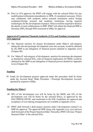 Defence Procurement Procedure – 2016 Ministry of Defence, Government of India.
Page 10 of 18
36. Prior to CFA approval, the IPMT will engage with the selected DA(s) for any
modifications/refinements/amendments to DPR, if considered necessary. DA(s)
may collaborate with academic and/or research institutions and/or foreign
companies/foreign research and academic institutions having required
technologies for the development of project. DA(s) would be required to disclose
the details of such collaborations in DPR. IPMT will submit the finalized DPR to
Secretary (DP), through PSO concerned at SHQ, for approval.
Approval of Competent Financial Authority (CFA) and Funding Arrangement
CFAApproval
37. The financial sanction for project development under Make-I sub-category,
taking the relevant prototype development costs into account, would be obtained
by the DDP as per delegation of financial powers detailed in Appendix (xxx)
(Chapter III).
38. For ‘Make-II’ sub-category of development, sanction for prototype development
as detailed by selected DAs, with nil financial implications for MOD, would be
obtained by the DDP as per delegation of financial powers detailed in Appendix
(xxx) (Chapter III).
Funding
39. Funds for development projects approved under this procedure shall be borne
under the Account Head ‘Make Procedure - Prototype Development Account’
operated by respective SHQs.
Funding for Make-I
40. 90% of the development cost will be borne by the MOD, and 10% of the
development cost will be borne by the selected DA(s), as approved by the
DAC/DPB/SCAPCHC and mentioned in the EOI. Guidelines for approval and
acceptance of cost-sharing arrangements are available at Appendix (xxx).
41. IPMT shall forward a draft project sanction order (“development contract”) to
DDP for approval. The approved DPR along with Appendix (xy), (yz) and (zx)
shall form part of the Project Sanction Order. Thereafter, IPMT will issue ‘Project
Sanction Order’ to the selected DAs.
 