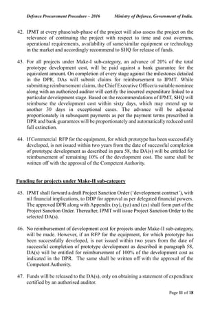 Defence Procurement Procedure – 2016 Ministry of Defence, Government of India.
Page 11 of 18
42. IPMT at every phase/sub-phase of the project will also assess the project on the
relevance of continuing the project with respect to time and cost overruns,
operational requirements, availability of same/similar equipment or technology
in the market and accordingly recommend to SHQ for release of funds.
43. For all projects under Make-I sub-category, an advance of 20% of the total
prototype development cost, will be paid against a bank guarantee for the
equivalent amount. On completion of every stage against the milestones detailed
in the DPR, DAs will submit claims for reimbursement to IPMT. While
submitting reimbursement claims, the Chief Executive Officer/a suitable nominee
along with an authorized auditor will certify the incurred expenditure linked to a
particular development stage. Based on the recommendations of IPMT, SHQ will
reimburse the development cost within sixty days, which may extend up to
another 30 days in exceptional cases. The advance will be adjusted
proportionately in subsequent payments as per the payment terms prescribed in
DPR and bank guarantees will be proportionately and automatically reduced until
full extinction.
44. If Commercial RFP for the equipment, for which prototype has been successfully
developed, is not issued within two years from the date of successful completion
of prototype development as described in para 58, the DA(s) will be entitled for
reimbursement of remaining 10% of the development cost. The same shall be
written off with the approval of the Competent Authority.
Funding for projects under Make-II sub-category
45. IPMT shall forward a draft Project Sanction Order (‘development contract’), with
nil financial implications, to DDP for approval as per delegated financial powers.
The approved DPR along with Appendix (xy), (yz) and (zx) shall form part of the
Project Sanction Order. Thereafter, IPMT will issue Project Sanction Order to the
selected DA(s).
46. No reimbursement of development cost for projects under Make-II sub-category,
will be made. However, if an RFP for the equipment, for which prototype has
been successfully developed, is not issued within two years from the date of
successful completion of prototype development as described in paragraph 58,
DA(s) will be entitled for reimbursement of 100% of the development cost as
indicated in the DPR. The same shall be written off with the approval of the
Competent Authority.
47. Funds will be released to the DA(s), only on obtaining a statement of expenditure
certified by an authorised auditor.
 