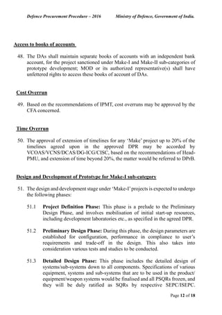 Defence Procurement Procedure – 2016 Ministry of Defence, Government of India.
Page 12 of 18
Access to books of accounts
48. The DAs shall maintain separate books of accounts with an independent bank
account, for the project sanctioned under Make-I and Make-II sub-categories of
prototype development; MOD or its authorized representative(s) shall have
unfettered rights to access these books of account of DAs.
Cost Overrun
49. Based on the recommendations of IPMT, cost overruns may be approved by the
CFA concerned.
Time Overrun
50. The approval of extension of timelines for any ‘Make’ project up to 20% of the
timelines agreed upon in the approved DPR may be accorded by
VCOAS/VCNS/DCAS/DG-ICG/CISC, based on the recommendations of Head-
PMU, and extension of time beyond 20%, the matter would be referred to DPrB.
Design and Development of Prototype for Make-I sub-category
51. The design and development stage under ‘Make-I’projects is expected to undergo
the following phases:
51.1 Project Definition Phase: This phase is a prelude to the Preliminary
Design Phase, and involves mobilisation of initial start-up resources,
including development laboratories etc., as specified in the agreed DPR.
51.2 Preliminary Design Phase: During this phase, the design parameters are
established for configuration, performance in compliance to user’s
requirements and trade-off in the design. This also takes into
consideration various tests and studies to be conducted.
51.3 Detailed Design Phase: This phase includes the detailed design of
systems/sub-systems down to all components. Specifications of various
equipment, systems and sub-systems that are to be used in the product/
equipment/weapon systems would be finalised and all PSQRs frozen, and
they will be duly ratified as SQRs by respective SEPC/ISEPC.
 