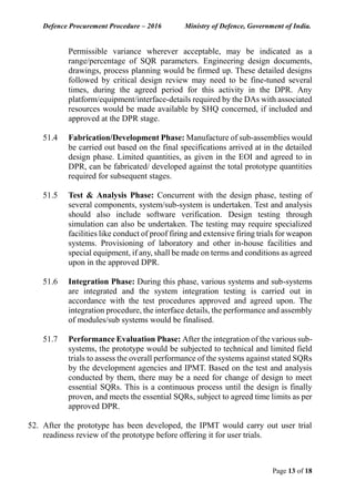 Defence Procurement Procedure – 2016 Ministry of Defence, Government of India.
Page 13 of 18
Permissible variance wherever acceptable, may be indicated as a
range/percentage of SQR parameters. Engineering design documents,
drawings, process planning would be firmed up. These detailed designs
followed by critical design review may need to be fine-tuned several
times, during the agreed period for this activity in the DPR. Any
platform/equipment/interface-details required by the DAs with associated
resources would be made available by SHQ concerned, if included and
approved at the DPR stage.
51.4 Fabrication/Development Phase: Manufacture of sub-assemblies would
be carried out based on the final specifications arrived at in the detailed
design phase. Limited quantities, as given in the EOI and agreed to in
DPR, can be fabricated/ developed against the total prototype quantities
required for subsequent stages.
51.5 Test & Analysis Phase: Concurrent with the design phase, testing of
several components, system/sub-system is undertaken. Test and analysis
should also include software verification. Design testing through
simulation can also be undertaken. The testing may require specialized
facilities like conduct of proof firing and extensive firing trials for weapon
systems. Provisioning of laboratory and other in-house facilities and
special equipment, if any, shall be made on terms and conditions as agreed
upon in the approved DPR.
51.6 Integration Phase: During this phase, various systems and sub-systems
are integrated and the system integration testing is carried out in
accordance with the test procedures approved and agreed upon. The
integration procedure, the interface details, the performance and assembly
of modules/sub systems would be finalised.
51.7 Performance Evaluation Phase: After the integration of the various sub-
systems, the prototype would be subjected to technical and limited field
trials to assess the overall performance of the systems against stated SQRs
by the development agencies and IPMT. Based on the test and analysis
conducted by them, there may be a need for change of design to meet
essential SQRs. This is a continuous process until the design is finally
proven, and meets the essential SQRs, subject to agreed time limits as per
approved DPR.
52. After the prototype has been developed, the IPMT would carry out user trial
readiness review of the prototype before offering it for user trials.
 