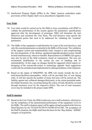 Defence Procurement Procedure – 2016 Ministry of Defence, Government of India.
Page 14 of 18
53. Intellectual Property Rights (IPRs) in the ‘Make’ projects undertaken under
provisions of this Chapter shall vest as described in Appendix (xxx).
User Trials
54. User trials would be carried out by the SHQ in close consultation with IPMT to
validate the performance of the system against the parameters/ specifications
approved after the development of prototype. SHQ will formulate the trial
Directives and constitute the Trial Team. The trial directive must specify the
fundamental points that need to be addressed for validating the ‘essential’
parameters.
55. The SQRs of the equipment would therefore be a part of the trial directives, and
only the essential parameters as detailed in the SQRs will be tested. The validation
of the support system and maintainability trials, integral to and complimenting
the trial programme of the defence equipment/upgrades/product/system should
be held simultaneously, wherever feasible. Representatives of DRDO, QAagency
may also be part of the field evaluation, based on requirement. The user can
recommend modification to the system for ease of handling and its
maintainability. At this stage, no changes should be suggested which require re-
designing of the system/sub-system or technology upgrade. Such suggestions
would only be considered and implemented in subsequent phases of development.
56. Based on the inputs of SHQ/IPMT, the DPR will clearly include the list of
trials/items/facilities/consumables, which will be provided free of cost during
trials. It will also specify the number of times free tests will be carried out. The
liability against any collateral damages/third party, to the extent permitted under
the Indian Insurance Act, occurring during the course of trials should be covered
through insurance cover by the respective DA(s). The cost of such insurance
cover may be included in the project under DPR.
Staff Evaluation
57. Based on the User Trials, the SHQ would carry out a staff evaluation, which gives
out the compliance of the demonstrated performance of the equipment vis-à-vis
the SQRs. The staff evaluation report will be approved and accepted at the Service
Head Quarters by the VCOAS/VCNS/VCAS/DG-ICG/CISC. On acceptance of
the Staff Evaluation, the SQRs shall form the basis for the ‘Buy (Indian – IDDM)’
category of acquisition.
 