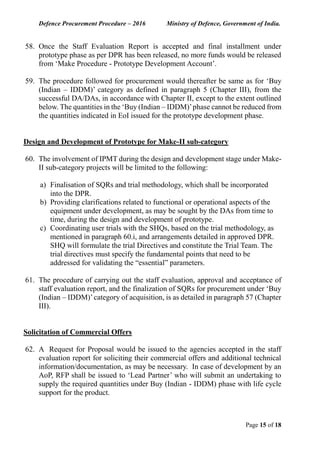 Defence Procurement Procedure – 2016 Ministry of Defence, Government of India.
Page 15 of 18
58. Once the Staff Evaluation Report is accepted and final installment under
prototype phase as per DPR has been released, no more funds would be released
from ‘Make Procedure - Prototype Development Account’.
59. The procedure followed for procurement would thereafter be same as for ‘Buy
(Indian – IDDM)’ category as defined in paragraph 5 (Chapter III), from the
successful DA/DAs, in accordance with Chapter II, except to the extent outlined
below. The quantities in the ‘Buy (Indian – IDDM)’phase cannot be reduced from
the quantities indicated in EoI issued for the prototype development phase.
Design and Development of Prototype for Make-II sub-category
60. The involvement of IPMT during the design and development stage under Make-
II sub-category projects will be limited to the following:
a) Finalisation of SQRs and trial methodology, which shall be incorporated
into the DPR.
b) Providing clarifications related to functional or operational aspects of the
equipment under development, as may be sought by the DAs from time to
time, during the design and development of prototype.
c) Coordinating user trials with the SHQs, based on the trial methodology, as
mentioned in paragraph 60.i, and arrangements detailed in approved DPR.
SHQ will formulate the trial Directives and constitute the Trial Team. The
trial directives must specify the fundamental points that need to be
addressed for validating the “essential” parameters.
61. The procedure of carrying out the staff evaluation, approval and acceptance of
staff evaluation report, and the finalization of SQRs for procurement under ‘Buy
(Indian – IDDM)’category of acquisition, is as detailed in paragraph 57 (Chapter
III).
Solicitation of Commercial Offers
62. A Request for Proposal would be issued to the agencies accepted in the staff
evaluation report for soliciting their commercial offers and additional technical
information/documentation, as may be necessary. In case of development by an
AoP, RFP shall be issued to ‘Lead Partner’ who will submit an undertaking to
supply the required quantities under Buy (Indian - IDDM) phase with life cycle
support for the product.
 