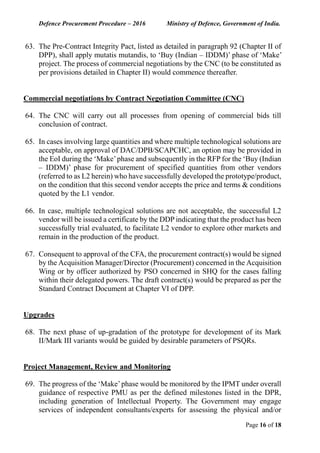Defence Procurement Procedure – 2016 Ministry of Defence, Government of India.
Page 16 of 18
63. The Pre-Contract Integrity Pact, listed as detailed in paragraph 92 (Chapter II of
DPP), shall apply mutatis mutandis, to ‘Buy (Indian – IDDM)’ phase of ‘Make’
project. The process of commercial negotiations by the CNC (to be constituted as
per provisions detailed in Chapter II) would commence thereafter.
Commercial negotiations by Contract Negotiation Committee (CNC)
64. The CNC will carry out all processes from opening of commercial bids till
conclusion of contract.
65. In cases involving large quantities and where multiple technological solutions are
acceptable, on approval of DAC/DPB/SCAPCHC, an option may be provided in
the EoI during the ‘Make’phase and subsequently in the RFP for the ‘Buy (Indian
– IDDM)’ phase for procurement of specified quantities from other vendors
(referred to as L2 herein) who have successfully developed the prototype/product,
on the condition that this second vendor accepts the price and terms & conditions
quoted by the L1 vendor.
66. In case, multiple technological solutions are not acceptable, the successful L2
vendor will be issued a certificate by the DDP indicating that the product has been
successfully trial evaluated, to facilitate L2 vendor to explore other markets and
remain in the production of the product.
67. Consequent to approval of the CFA, the procurement contract(s) would be signed
by the Acquisition Manager/Director (Procurement) concerned in the Acquisition
Wing or by officer authorized by PSO concerned in SHQ for the cases falling
within their delegated powers. The draft contract(s) would be prepared as per the
Standard Contract Document at Chapter VI of DPP.
Upgrades
68. The next phase of up-gradation of the prototype for development of its Mark
II/Mark III variants would be guided by desirable parameters of PSQRs.
Project Management, Review and Monitoring
69. The progress of the ‘Make’phase would be monitored by the IPMT under overall
guidance of respective PMU as per the defined milestones listed in the DPR,
including generation of Intellectual Property. The Government may engage
services of independent consultants/experts for assessing the physical and/or
 
