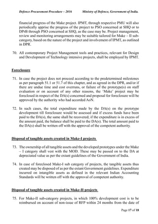 Defence Procurement Procedure – 2016 Ministry of Defence, Government of India.
Page 17 of 18
financial progress of the Make project. IPMT, through respective PMU will also
periodically apprise the progress of the project to PSO concerned at SHQ or to
DPrB through PSO concerned at SHQ, as the case may be. Project management,
review and monitoring arrangements may be suitable tailored for Make – II sub-
category, based on the nature of the project and involvement of IPMT, as outlined
in DPR.
70. All contemporary Project Management tools and practices, relevant for Design
and Development of Technology intensive projects, shall be employed by IPMT.
Foreclosure
71. In case the project does not proceed according to the predetermined milestones
as per paragraph 51.1 or 51.7 of this chapter, and as agreed in the DPR, and/or if
there are undue time and cost overruns, or failure of the prototype(s) on staff
evaluation or on account of any other reasons, the ‘Make’ project may be
foreclosed in respect of the DA(s) concerned and proposal for foreclosure will be
approved by the authority who had accorded AoN.
72. In such cases, the total expenditure made by the DA(s) on the prototype
development till foreclosure would be assessed and if excess funds have been
paid to the DA(s), the same shall be recovered; if the expenditure is in excess of
the amount paid, the balance shall be paid to the DA(s). The total amount paid to
the DA(s) shall be written off with the approval of the competent authority.
Disposal of tangible assets created in Make-I projects
73. The ownership of all tangible assets and the developed prototypes under the Make
– I category shall vest with the MOD. These may be passed on to the DA at
depreciated value as per the extant guidelines of the Government of India.
74. In case of foreclosed Make-I sub category of projects, the tangible assets thus
created may be disposed of as per the extant Government guidelines. Expenditure
incurred on intangible assets as defined in the relevant Indian Accounting
Standards will be written off with the approval of competent authority.
Disposal of tangible assets created in Make-II projects
75. For Make-II sub-category projects, in which 100% development cost is to be
reimbursed on account of non-issue of RFP within 24 months from the date of
 