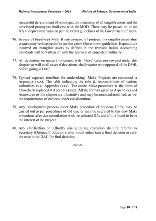 Defence Procurement Procedure – 2016 Ministry of Defence, Government of India.
Page 18 of 18
successful development of prototype, the ownership of all tangible assets and the
developed prototypes shall vest with the MOD. These may be passed on to the
DA at depreciated value as per the extant guidelines of the Government of India.
76. In case of foreclosed Make-II sub category of projects, the tangible assets thus
created may be disposed of as per the extant Government guidelines. Expenditure
incurred on intangible assets as defined in the relevant Indian Accounting
Standards will be written off with the approval of competent authority.
77. All deviations on matters concerned with ‘Make’ cases not covered under this
chapter, as well as all cases of deviations, shall require prior approval of the DPrB,
before going to DAC.
78. Typical expected timelines for undertaking ‘Make’ Projects are contained in
Appendix (xxx). The table indicating the role & responsibilities of various
authorities is at Appendix (xxx). The entire Make procedure in the form of
Flowcharts is placed at Appendix (xxx). All the formats given as Appendices and
Annexures to this chapter are illustrative and may be amended/modified, as per
the requirements of projects under consideration.
79. Any development process under Make procedure of previous DPPs, may be
carried out as per procedures of old case or may be migrated to this new Make
procedure, after due consultation with the selected DAs and if it is found to be in
the interest of the project.
80. Any clarification or difficulty arising during execution shall be referred to
Secretary (Defence Production), who would either take a final decision or refer
the case to the DAC for final decision.
-x-x-x-
 