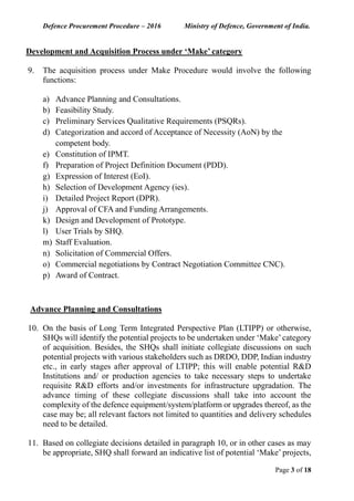 Defence Procurement Procedure – 2016 Ministry of Defence, Government of India.
Page 3 of 18
Development and Acquisition Process under ‘Make’ category
9. The acquisition process under Make Procedure would involve the following
functions:
a) Advance Planning and Consultations.
b) Feasibility Study.
c) Preliminary Services Qualitative Requirements (PSQRs).
d) Categorization and accord of Acceptance of Necessity (AoN) by the
competent body.
e) Constitution of IPMT.
f) Preparation of Project Definition Document (PDD).
g) Expression of Interest (EoI).
h) Selection of Development Agency (ies).
i) Detailed Project Report (DPR).
j) Approval of CFA and Funding Arrangements.
k) Design and Development of Prototype.
l) User Trials by SHQ.
m) Staff Evaluation.
n) Solicitation of Commercial Offers.
o) Commercial negotiations by Contract Negotiation Committee CNC).
p) Award of Contract.
Advance Planning and Consultations
10. On the basis of Long Term Integrated Perspective Plan (LTIPP) or otherwise,
SHQs will identify the potential projects to be undertaken under ‘Make’category
of acquisition. Besides, the SHQs shall initiate collegiate discussions on such
potential projects with various stakeholders such as DRDO, DDP, Indian industry
etc., in early stages after approval of LTIPP; this will enable potential R&D
Institutions and/ or production agencies to take necessary steps to undertake
requisite R&D efforts and/or investments for infrastructure upgradation. The
advance timing of these collegiate discussions shall take into account the
complexity of the defence equipment/system/platform or upgrades thereof, as the
case may be; all relevant factors not limited to quantities and delivery schedules
need to be detailed.
11. Based on collegiate decisions detailed in paragraph 10, or in other cases as may
be appropriate, SHQ shall forward an indicative list of potential ‘Make’ projects,
 