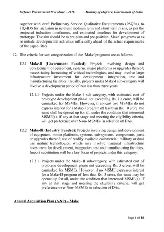 Defence Procurement Procedure – 2016 Ministry of Defence, Government of India.
Page 4 of 18
together with draft Preliminary Service Qualitative Requirements (PSQRs), to
HQ-IDS for inclusion in relevant medium term and short term plans, as per the
projected induction timeframes, and estimated timelines for development of
prototype. The aim should be to pre-plan and pre-position ‘Make’programs so as
to initiate developmental activities sufficiently ahead of the actual requirements
of the capabilities.
12. The criteria for sub-categorization of the ‘Make’ programs are as follows:
12.1 Make-I (Government Funded): Projects involving design and
development of equipment, systems, major platforms or upgrades thereof;
necessitating harnessing of critical technologies, and may involve large
infrastructure investment for development, integration, test and
manufacturing facilities. Usually, projects under Make-I sub-category will
involve a development period of not less than three years.
12.1.1 Projects under the Make–I sub-category, with estimated cost of
prototype development phase not exceeding Rs. 10 crore, will be
earmarked for MSMEs. However, if at-least two MSMEs do not
express interest for a Make-I program of less than Rs. 10 crore, the
same shall be opened up for all, under the condition that interested
MSME(s), if any at that stage and meeting the eligibility criteria,
will get preference over Non- MSMEs in selection of DAs.
12.2 Make-II (Industry Funded): Projects involving design and development
of equipment, minor platforms, systems, sub-systems, components, parts
or upgrades thereof; use of readily available commercial, military or dual
use mature technologies, which may involve marginal infrastructure
investment for development, integration, test and manufacturing facilities.
Import substitution will be a key focus of projects under this category.
12.2.1 Projects under the Make–II sub-category, with estimated cost of
prototype development phase not exceeding Rs. 3 crore, will be
earmarked for MSMEs. However, if no MSME expresses interest
for a Make-II program of less than Rs. 3 crore, the same may be
opened up for all, under the condition that interested MSME(s), if
any at that stage and meeting the eligibility criteria, will get
preference over Non- MSMEs in selection of DAs.
Annual Acquisition Plan (AAP) – Make
 