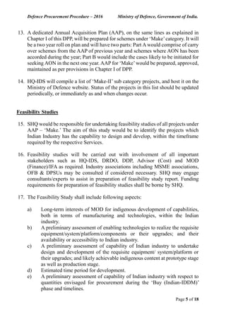 Defence Procurement Procedure – 2016 Ministry of Defence, Government of India.
Page 5 of 18
13. A dedicated Annual Acquisition Plan (AAP), on the same lines as explained in
Chapter I of this DPP, will be prepared for schemes under ‘Make’category. It will
be a two year roll on plan and will have two parts: Part A would comprise of carry
over schemes from the AAP of previous year and schemes where AON has been
accorded during the year; Part B would include the cases likely to be initiated for
seeking AON in the next one year. AAP for ‘Make’would be prepared, approved,
maintained as per provisions in Chapter I of DPP.
14. HQ-IDS will compile a list of ‘Make-II’ sub category projects, and host it on the
Ministry of Defence website. Status of the projects in this list should be updated
periodically, or immediately as and when changes occur.
Feasibility Studies
15. SHQ would be responsible for undertaking feasibility studies of all projects under
AAP – ‘Make.’ The aim of this study would be to identify the projects which
Indian Industry has the capability to design and develop, within the timeframe
required by the respective Services.
16. Feasibility studies will be carried out with involvement of all important
stakeholders such as HQ-IDS, DRDO, DDP, Advisor (Cost) and MOD
(Finance)/IFA as required. Industry associations including MSME associations,
OFB & DPSUs may be consulted if considered necessary. SHQ may engage
consultants/experts to assist in preparation of feasibility study report. Funding
requirements for preparation of feasibility studies shall be borne by SHQ.
17. The Feasibility Study shall include following aspects:
a) Long-term interests of MOD for indigenous development of capabilities,
both in terms of manufacturing and technologies, within the Indian
industry.
b) A preliminary assessment of enabling technologies to realize the requisite
equipment/system/platform/components or their upgrades; and their
availability or accessibility to Indian industry.
c) A preliminary assessment of capability of Indian industry to undertake
design and development of the requisite equipment/ system/platform or
their upgrades; and likely achievable indigenous content at prototype stage
as well as production stage.
d) Estimated time period for development.
e) A preliminary assessment of capability of Indian industry with respect to
quantities envisaged for procurement during the ‘Buy (Indian-IDDM)’
phase and timelines.
 