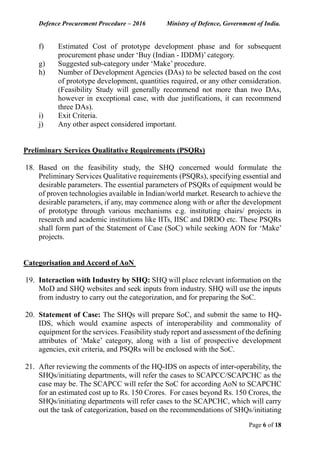 Defence Procurement Procedure – 2016 Ministry of Defence, Government of India.
Page 6 of 18
f) Estimated Cost of prototype development phase and for subsequent
procurement phase under ‘Buy (Indian - IDDM)’ category.
g) Suggested sub-category under ‘Make’ procedure.
h) Number of Development Agencies (DAs) to be selected based on the cost
of prototype development, quantities required, or any other consideration.
(Feasibility Study will generally recommend not more than two DAs,
however in exceptional case, with due justifications, it can recommend
three DAs).
i) Exit Criteria.
j) Any other aspect considered important.
Preliminary Services Qualitative Requirements (PSQRs)
18. Based on the feasibility study, the SHQ concerned would formulate the
Preliminary Services Qualitative requirements (PSQRs), specifying essential and
desirable parameters. The essential parameters of PSQRs of equipment would be
of proven technologies available in Indian/world market. Research to achieve the
desirable parameters, if any, may commence along with or after the development
of prototype through various mechanisms e.g. instituting chairs/ projects in
research and academic institutions like IITs, IISC and DRDO etc. These PSQRs
shall form part of the Statement of Case (SoC) while seeking AON for ‘Make’
projects.
Categorisation and Accord of AoN
19. Interaction with Industry by SHQ: SHQ will place relevant information on the
MoD and SHQ websites and seek inputs from industry. SHQ will use the inputs
from industry to carry out the categorization, and for preparing the SoC.
20. Statement of Case: The SHQs will prepare SoC, and submit the same to HQ-
IDS, which would examine aspects of interoperability and commonality of
equipment for the services. Feasibility study report and assessment of the defining
attributes of ‘Make’ category, along with a list of prospective development
agencies, exit criteria, and PSQRs will be enclosed with the SoC.
21. After reviewing the comments of the HQ-IDS on aspects of inter-operability, the
SHQs/initiating departments, will refer the cases to SCAPCC/SCAPCHC as the
case may be. The SCAPCC will refer the SoC for according AoN to SCAPCHC
for an estimated cost up to Rs. 150 Crores. For cases beyond Rs. 150 Crores, the
SHQs/initiating departments will refer cases to the SCAPCHC, which will carry
out the task of categorization, based on the recommendations of SHQs/initiating
 