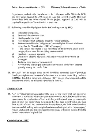 Defence Procurement Procedure – 2016 Ministry of Defence, Government of India.
Page 7 of 18
departments, and refer the cases between Rs. 150 crores to Rs. 300 to the DPB,
and refer cases beyond Rs. 300 crores to DAC for accord of AoN. However,
incase three DAs are to be selected for the project, approval of DAC will be
required irrespective of the estimated project cost.
22. Following would be highlighted in the SoC seeking AoN by SHQ:
a) Estimated time period.
b) Estimated development cost.
c) Likely production cost.
d) Recommended sub-category under the ‘Make’ category.
e) Recommended level of Indigenous Content (higher than the minimum
prescribed for ‘Buy (Indian – IDDM)’ category.
f) If any vendor has offered to suo-moto take up development under a sub-
category lower than the one being recommended.
g) Likely development agencies.
h) Quantity of order to be placed, post the successful development of
prototype.
i) Tentative time frame of procurement.
j) Acceptability of multiple technical solutions and division of ordered
quantity among successful DAs.
23. The AoN shall be sought based on the combined estimated cost of prototype
development phase and the cost of subsequent procurement under ‘Buy (Indian –
IDDM) as detailed in paragraph 5 (Chapter III).’The cost of development and the
procurement should be indicated separately in the SoC.
Validity of AoN
24. AoN for ‘Make’category projects will be valid for one year. For all sub-categories
where EoI is not issued within one year from accord of AoN, SHQ would have to
move a case for revalidation of AoN with due justification for not processing the
case on time. For cases where the original EoI has been issued within one year
from accord of AoN, and later retracted for any reason, the AoN would continue
to remain valid, as long as the original decision and categorization (sub-category)
remain unchanged, and the subsequent EoI is issued within six months from the
date of retraction of original EoI.
Constitution of IPMT
 