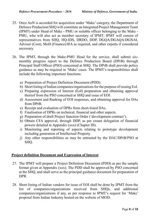 Defence Procurement Procedure – 2016 Ministry of Defence, Government of India.
Page 8 of 18
25. Once AoN is accorded for acquisition under ‘Make’ category, the Department of
Defence Production/SHQ will constitute an Integrated Project Management Team
(IPMT) under Head of Make - PMU or suitable officer belonging to the Make -
PMU, who will also act as member secretary of IPMT; IPMT will consist of
representatives from SHQ, HQ-IDS, DRDO, DDP, DGQA/DGAQA/DGNAI,
Advisor (Cost), MoD (Finance)/IFA as required, and other experts if considered
necessary.
26. The IPMT, through the Make-PMU Head for the service, shall submit six-
monthly progress report to the Defence Production Board (DPrB) through
Principal Staff Officer (PSO) concerned at SHQ. The DPrB shall provide policy
guidance as may be required in ‘Make’ cases. The IPMT’s responsibilities shall
include the following important functions:
a) Preparation of Project Definition Document (PDD).
b) Short listing of Indian companies/organisations for the purpose of issuing EoI.
c) Preparing expression of Interest (EoI) preparation and obtaining approval
thereof from the PSO concerned at SHQ and issue of EOI.
d) Assessment and Ranking of EOI responses, and obtaining approval for DAs
from DPrB.
e) Receipt and evaluation of DPRs from short-listed DAs.
f) Finalisation of DPRs on technical, financial and other aspects.
g) Preparation of draft Project Sanction Order (‘development contract’).
h) Obtain CFA approval, through DDP, as per extant delegation of financial
powers detailed in Appendix (xxx) (Chapter III).
i) Monitoring and reporting of aspects relating to prototype development
including generation of Intellectual Property.
j) Any other responsibilities as may be entrusted by the DAC/DPrB/PSO at
SHQ.
Project definition Document and Expression of Interest
27. The IPMT will prepare a Project Definition Document (PDD) as per the sample
format given at Appendix (xxx). The PDD shall be approved by PSO concerned
at the SHQ, and shall serve as the principal guidance document for preparation of
DPR.
28. Short listing of Indian vendors for issue of EOI shall be done by IPMT from the
list of companies/organizations received from SHQs, and additional
companies/organizations if any, as per response to IPMT’s request for ‘Make’
proposal from Indian Industry hosted on the website of MOD.
 