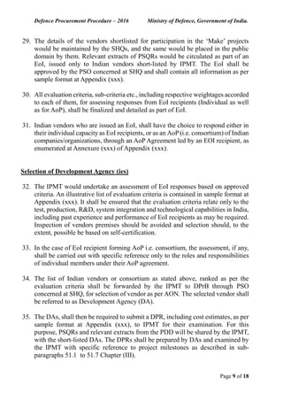 Defence Procurement Procedure – 2016 Ministry of Defence, Government of India.
Page 9 of 18
29. The details of the vendors shortlisted for participation in the ‘Make’ projects
would be maintained by the SHQs, and the same would be placed in the public
domain by them. Relevant extracts of PSQRs would be circulated as part of an
EoI, issued only to Indian vendors short-listed by IPMT. The EoI shall be
approved by the PSO concerned at SHQ and shall contain all information as per
sample format at Appendix (xxx).
30. All evaluation criteria, sub-criteria etc., including respective weightages accorded
to each of them, for assessing responses from EoI recipients (Individual as well
as for AoP), shall be finalized and detailed as part of EoI.
31. Indian vendors who are issued an EoI, shall have the choice to respond either in
their individual capacity as EoI recipients, or as an AoP (i.e. consortium) of Indian
companies/organizations, through an AoP Agreement led by an EOI recipient, as
enumerated at Annexure (xxx) of Appendix (xxx).
Selection of Development Agency (ies)
32. The IPMT would undertake an assessment of EoI responses based on approved
criteria. An illustrative list of evaluation criteria is contained in sample format at
Appendix (xxx). It shall be ensured that the evaluation criteria relate only to the
test, production, R&D, system integration and technological capabilities in India,
including past experience and performance of EoI recipients as may be required.
Inspection of vendors premises should be avoided and selection should, to the
extent, possible be based on self-certification.
33. In the case of EoI recipient forming AoP i.e. consortium, the assessment, if any,
shall be carried out with specific reference only to the roles and responsibilities
of individual members under their AoP agreement.
34. The list of Indian vendors or consortium as stated above, ranked as per the
evaluation criteria shall be forwarded by the IPMT to DPrB through PSO
concerned at SHQ, for selection of vendor as per AON. The selected vendor shall
be referred to as Development Agency (DA).
35. The DAs, shall then be required to submit a DPR, including cost estimates, as per
sample format at Appendix (xxx), to IPMT for their examination. For this
purpose, PSQRs and relevant extracts from the PDD will be shared by the IPMT,
with the short-listed DAs. The DPRs shall be prepared by DAs and examined by
the IPMT with specific reference to project milestones as described in sub-
paragraphs 51.1 to 51.7 Chapter (III).
 