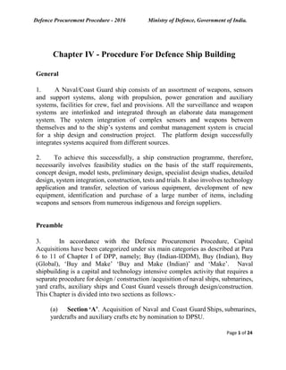 Defence Procurement Procedure - 2016 Ministry of Defence, Government of India.
Page 1 of 24
Chapter IV - Procedure For Defence Ship Building
General
1. A Naval/Coast Guard ship consists of an assortment of weapons, sensors
and support systems, along with propulsion, power generation and auxiliary
systems, facilities for crew, fuel and provisions. All the surveillance and weapon
systems are interlinked and integrated through an elaborate data management
system. The system integration of complex sensors and weapons between
themselves and to the ship’s systems and combat management system is crucial
for a ship design and construction project. The platform design successfully
integrates systems acquired from different sources.
2. To achieve this successfully, a ship construction programme, therefore,
necessarily involves feasibility studies on the basis of the staff requirements,
concept design, model tests, preliminary design, specialist design studies, detailed
design, system integration, construction, tests and trials. It also involves technology
application and transfer, selection of various equipment, development of new
equipment, identification and purchase of a large number of items, including
weapons and sensors from numerous indigenous and foreign suppliers.
Preamble
3. In accordance with the Defence Procurement Procedure, Capital
Acquisitions have been categorized under six main categories as described at Para
6 to 11 of Chapter I of DPP, namely; Buy (Indian-IDDM), Buy (Indian), Buy
(Global), ‘Buy and Make’ ‘Buy and Make (Indian)’ and ‘Make’. Naval
shipbuilding is a capital and technology intensive complex activity that requires a
separate procedure for design / construction /acquisition of naval ships, submarines,
yard crafts, auxiliary ships and Coast Guard vessels through design/construction.
This Chapter is divided into two sections as follows:-
(a) Section ‘A’. Acquisition of Naval and Coast Guard Ships, submarines,
yardcrafts and auxiliary crafts etc by nomination to DPSU.
 