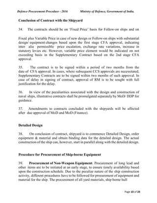 Defence Procurement Procedure - 2016 Ministry of Defence, Government of India.
Page 10 of 24
Conclusion of Contract with the Shipyard
34. The contracts should be on ‘Fixed Price’ basis for Follow-on ships and on
Fixed plus Variable Price in case of new design or Follow-on ships with substantial
design/ equipment changes based upon the first stage CFA approval, indicating
inter alia permissible price escalation, exchange rate variations, increase in
statutory levies etc. However, variable price element would be indicated on not
exceeding basis in the Supplementary Contract based on the 2nd stage CFA
approval.
35. The contract is to be signed within a period of two months from the
date of CFA approval. In cases, where subsequent CCS approvals are necessitated,
Supplementary Contracts are to be signed within two months of such approval. In
case of delay in signing of contract, approval of RM is to be sought with full
justification for the delay.
36. In view of the peculiarities associated with the design and construction of
naval ships, illustrative contracts shall be promulgated separately by MoD/ DDP for
guidance.
37. Amendments to contracts concluded with the shipyards will be affected
after due approval of MoD and MoD (Finance).
Detailed Design
38. On conclusion of contract, shipyard is to commence Detailed Design, order
equipment & material and obtain binding data for the detailed design. The actual
construction of the ship can, however, start in parallel along with the detailed design.
Procedure for Procurement of Ship-borne Equipment
39. Procurement of Non-Weapon Equipment. Procurement of long lead and
other items are to be initiated at an early stage, to ensure timely availability based
upon the construction schedule. Due to the peculiar nature of the ship construction
activity, different procedures have to be followed for procurement of equipment and
material for the ship. The procurement of all yard materials, ship borne hull
 