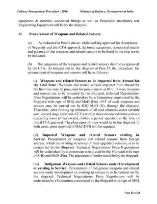 Defence Procurement Procedure - 2016 Ministry of Defence, Government of India.
Page 11 of 24
equipment & material, associated fittings as well as Propulsion machinery and
Engineering Equipment will be by the shipyard.
40. Procurement of Weapons and Related Sensors:
(a) As indicated in Para 9 above, while seeking approval for Acceptance
of Necessity and also CFA approval, the broad categories, operational details
and potency of the weapons and related sensors to be fitted in the ship are to
be indicated.
(b) The categories of the weapons and related sensors shall be as approved
by the CFA. As brought out in the diagram at Para 37, the procedure for
procurement of weapons and sensors will be as follows:-
(i) Weapons and related Sensors to be imported from Abroad for
the First Time.: Weapons and related sensors imported from abroad for
the first time may be processed for procurement as BFE. If these weapons
and sensors are to be procured by the shipyard, technical Negotiations/
Price Negotiations will be undertaken by a Committee constituted by the
Shipyard with reps of SHQ and MoD (Fin). FET of such weapons and
sensors may be carried out by IHQ MoD (N), through the shipyard.
Thereafter, after firming up estimates of all cost elements under variable
cost, second stage approval of CFA will be taken on cost estimates (on not
exceeding basis (if necessary), within a period specified at the time of
initial CFA approval. The placement of order would be by the shipyard. In
both cases, prior approval of DAC/DPB will be required.
(ii) Imported Weapons and related Sensors existing in
Service: Procurement of weapons and related sensors from foreign
sources, which are existing in service or their upgraded versions, is to be
carried out by the Shipyard. Technical Negotiations/ Price Negotiations
will be undertaken by a committee constituted by the Shipyard with reps
of SHQ and MoD (Fin). The placement of order would be by the shipyard.
(iii) Indigenous Weapons and related Sensors under Development
or existing in Service: Procurement of indigenous weapons and related
sensors under development or existing in service is to be carried out by
the shipyard. Technical Negotiations/ Price Negotiations will be
undertaken by a Committee constituted by the Shipyard with reps of SHQ
 