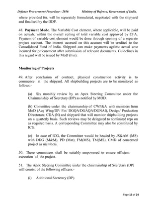 Defence Procurement Procedure - 2016 Ministry of Defence, Government of India.
Page 15 of 24
where provided for, will be separately formulated, negotiated with the shipyard
and finalised by the DDP.
48. Payment Mode. The Variable Cost element, where applicable, will be paid
on actuals, within the overall ceiling of total variable cost approved by CFA.
Payment of variable cost element would be done through opening of a separate
project account. The interest accrued on this account will be credited to the
Consolidated Fund of India. Shipyard can make payments against actual cost
incurred for procurement after submission of relevant documents. Guidelines in
this regard will be issued by MoD (Fin).
Monitoring of Projects
49. After conclusion of contract, physical construction activity is to
commence at the shipyard. All shipbuilding projects are to be monitored as
follows:-
(a) Six monthly review by an Apex Steering Committee under the
Chairmanship of Secretary (DP) as notified by MOD.
(b) Committee under the chairmanship of CWP&A with members from
MoD (Acq Wing/DP/ Fin/ DGQA/DGAQA/DGNAI), Design/ Production
Directorate, CDA (N) and shipyard that will monitor shipbuilding projects
on a quarterly basis. Such reviews may be delegated to nominated reps on
as required basis. A corresponding Committee may also be constituted by
ICG.
(c) In case of ICG, the Committee would be headed by JS&AM (MS)
with DDG (M&M), PD (Mat), FM(MS), TM(MS), CMD of concerned
project as members.
50. These committees shall be suitably empowered to ensure efficient
execution of the project.
51. The Apex Steering Committee under the chairmanship of Secretary (DP)
will consist of the following officers:-
(i) Additional Secretary (DP).
 